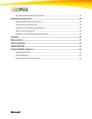 Microsoft Outlook Mobile 2010 Improved! ............................................................................................................. 26

Exploring Conversation View............................................................................................................... 28

          Make the switch to Conversation View ..................................................................................................................... 28

          Conversation View: General Tips.................................................................................................................................. 28

          Setting your Conversation View preferences .......................................................................................................... 29
          What is a split conversation? ......................................................................................................................................... 31

          Migrating your preferred settings to other folders .............................................................................................. 33

Conclusion ............................................................................................................................................ 36
Where to Find It ................................................................................................................................... 37

Version Comparison............................................................................................................................. 43
Outlook 2010 FAQ................................................................................................................................ 52

Feature Availability / Disclosure .......................................................................................................... 62

          Outlook Mobile 2010........................................................................................................................................................ 62
          Outlook Web App .............................................................................................................................................................. 62

          Links provided in this product guide ......................................................................................................................... 62
 