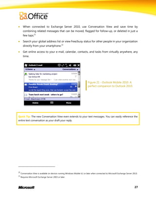      When connected to Exchange Server 2010, use Conversation View and save time by
       combining related messages that can be moved, flagged for follow-up, or deleted in just a
       few taps.21

      Search your global address list or view free/busy status for other people in your organization
       directly from your smartphone.22

      Get online access to your e-mail, calendar, contacts, and tasks from virtually anywhere, any
       time.




                                                                              Figure 21 - Outlook Mobile 2010. A
                                                                              perfect companion to Outlook 2010.




Quick Tip: The new Conversation View even extends to your text messages. You can easily reference the
entire text conversation as your draft your reply.




21
     Conversation View is available on devices running Windows Mobile 6.1 or later when connected to Microsoft Exchange Server 201 0.
22
     Requires Microsoft Exchange Server 2003 or later.




                                                                                                                                 27
 