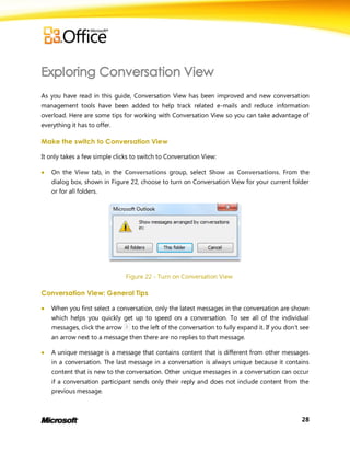 As you have read in this guide, Conversation View has been improved and new conversation
management tools have been added to help track related e-mails and reduce information
overload. Here are some tips for working with Conversation View so you can take advantage of
everything it has to offer.

Make the switch to Conversation View

It only takes a few simple clicks to switch to Conversation View:

   On the View tab, in the Conversations group, select Show as Conversations. From the
    dialog box, shown in Figure 22, choose to turn on Conversation View for your current folder
    or for all folders.




                                Figure 22 - Turn on Conversation View

Conversation View: General Tips

   When you first select a conversation, only the latest messages in the conversation are shown
    which helps you quickly get up to speed on a conversation. To see all of the individual
    messages, click the arrow     to the left of the conversation to fully expand it. If you don’t see
    an arrow next to a message then there are no replies to that message.

   A unique message is a message that contains content that is different from other messages
    in a conversation. The last message in a conversation is always unique because it contains
    content that is new to the conversation. Other unique messages in a conversation can occur
    if a conversation participant sends only their reply and does not include content from the
    previous message.



                                                                                                   28
 