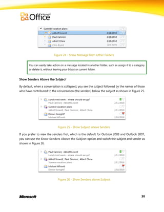 Figure 24 - Show Message from Other Folders


       You can easily take action on a message located in another folder, such as assign it to a category
       or delete it, without leaving your Inbox or current folder.


Show Senders Above the Subject

By default, when a conversation is collapsed, you see the subject followed by the names of those
who have contributed to the conversation (the senders) below the subject as shown in Figure 25.




                                Figure 25 - Show Subject above Senders

If you prefer to view the senders first, which is the default for Outlook 2003 and Outlook 2007,
you can use the Show Senders Above the Subject option and switch the subject and sender as
shown in Figure 26.




                                Figure 26 - Show Senders above Subject




                                                                                                      30
 