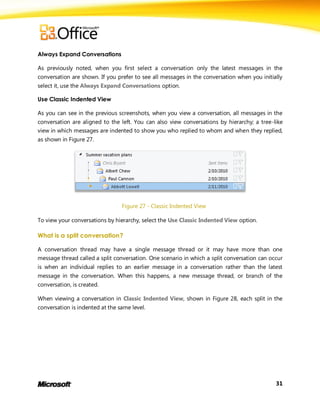 Always Expand Conversations

As previously noted, when you first select a conversation only the latest messages in the
conversation are shown. If you prefer to see all messages in the conversation when you initially
select it, use the Always Expand Conversations option.

Use Classic Indented View

As you can see in the previous screenshots, when you view a conversation, all messages in the
conversation are aligned to the left. You can also view conversations by hierarchy; a tree-like
view in which messages are indented to show you who replied to whom and when they replied,
as shown in Figure 27.




                                 Figure 27 - Classic Indented View

To view your conversations by hierarchy, select the Use Classic Indented View option.

What is a split conversation?

A conversation thread may have a single message thread or it may have more than one
message thread called a split conversation. One scenario in which a split conversation can occur
is when an individual replies to an earlier message in a conversation rather than the latest
message in the conversation. When this happens, a new message thread, or branch of the
conversation, is created.

When viewing a conversation in Classic Indented View, shown in Figure 28, each split in the
conversation is indented at the same level.




                                                                                             31
 