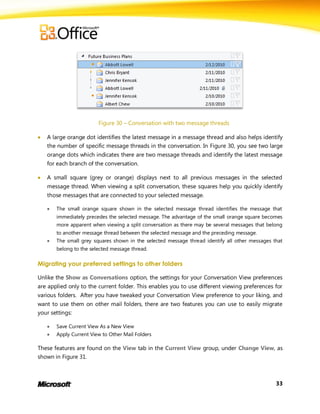 Figure 30 – Conversation with two message threads

   A large orange dot identifies the latest message in a message thread and also helps identify
    the number of specific message threads in the conversation. In Figure 30, you see two large
    orange dots which indicates there are two message threads and identify the latest message
    for each branch of the conversation.

   A small square (grey or orange) displays next to all previous messages in the selected
    message thread. When viewing a split conversation, these squares help you quickly identify
    those messages that are connected to your selected message.

       The small orange square shown in the selected message thread identifies the message that
        immediately precedes the selected message. The advantage of the small orange square becomes
        more apparent when viewing a split conversation as there may be several messages that belong
        to another message thread between the selected message and the preceding message.
       The small grey squares shown in the selected message thread identify all other messages that
        belong to the selected message thread.

Migrating your preferred settings to other folders

Unlike the Show as Conversations option, the settings for your Conversation View preferences
are applied only to the current folder. This enables you to use different viewing preferences for
various folders. After you have tweaked your Conversation View preference to your liking, and
want to use them on other mail folders, there are two features you can use to easily migrate
your settings:

       Save Current View As a New View
       Apply Current View to Other Mail Folders

These features are found on the View tab in the Current View group, under Change View, as
shown in Figure 31.



                                                                                                 33
 