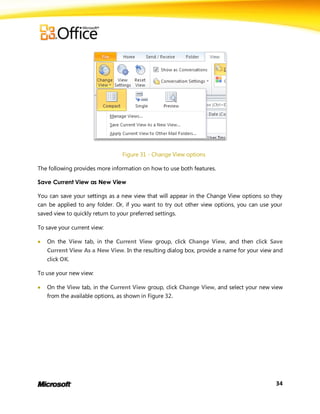 Figure 31 - Change View options

The following provides more information on how to use both features.

Save Current View as New View

You can save your settings as a new view that will appear in the Change View options so they
can be applied to any folder. Or, if you want to try out other view options, you can use your
saved view to quickly return to your preferred settings.

To save your current view:

   On the View tab, in the Current View group, click Change View, and then click Save
    Current View As a New View. In the resulting dialog box, provide a name for your view and
    click OK.

To use your new view:

   On the View tab, in the Current View group, click Change View, and select your new view
    from the available options, as shown in Figure 32.




                                                                                          34
 