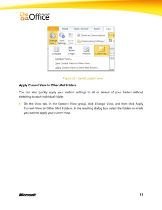 Figure 32 – Saved custom view

Apply Current View to Other Mail Folders

You can also quickly apply your custom settings to all or several of your folders without
switching to each individual folder.

   On the View tab, in the Current View group, click Change View, and then click Apply
    Current View to Other Mail Folders. In the resulting dialog box, select the folders in which
    you want to apply your current view.




                                                                                             35
 