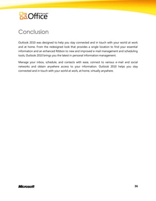 Outlook 2010 was designed to help you stay connected and in touch with your world at work
and at home. From the redesigned look that provides a single location to find your essential
information and an enhanced Ribbon to new and improved e-mail management and scheduling
tools, Outlook 2010 brings you the latest in personal information management.

Manage your inbox, schedule, and contacts with ease, connect to various e-mail and social
networks and obtain anywhere access to your information. Outlook 2010 helps you stay
connected and in touch with your world at work, at home, virtually anywhere.




                                                                                         36
 