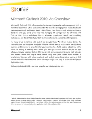 Microsoft® Outlook® 2010 offers premium business and personal e-mail management tools to
more than 500 million Office users worldwide. We know the average person reads about 1,800
messages per month and deletes about 1,500 of them. Even though e-mail is important to you,
don’t you wish you could spend less time managing it? Manage your day efficiently with
Outlook 2010. From a redesigned look to advanced organization, search, and scheduling
features, you can stay on top of your daily communications and agenda to get things done.

For many of us, e-mail is a vital part of our everyday lives. We rely on mobile devices for
communication and living that ―always on‖ lifestyle. It’s how we stay in touch with friends, family,
business, and the world at large. Whether you’re waiting for a flight, reading a book in a coffee
house, or leaving a meeting with a client, you want your e-mail available to you on your
schedule, not your location. Outlook 2010 can provide anywhere access to your e-mail, calendar,
and address books and they’re never farther away than your closest Web browser or
smartphone.1 Connect with other people at work and at home along with a variety of Web
services and social networks when you’re on the go so you can keep in touch with the people
that matter most.

Welcome to Outlook 2010—our most powerful and intuitive version yet.




1
    Web and smartphone access require an appropriate device and an Internet connection. Web functionality uses Outlook Web App, which
requires Microsoft Exchange Server 2010 and a supported Internet Explorer ®, Firefox, or Safari browser. Some mobile functionality
requires Microsoft Outlook Mobile 2010 which is not included in Office 2010 applications, suites, or Office Web Apps. There are some
differences between the features of Outlook Web App, Outlook Mobile 2010, and Outlook 2010.




                                                                                                                                   1
 