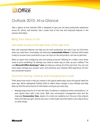 Take a glance at how Outlook 2010 is designed to give you the best productivity experience
across PC, phone, and browser. Get a closer look at the new and improved features in the
sections that follow.




Get easier access to the right tools, at the right time.
New and improved features can help you be more productive, but only if you can find them
when you need them. Fortunately, the enhanced, customizable Ribbon in Outlook 2010 makes
it easy to uncover more commands so you can focus on the end product, not how to get there.

Want an easier time configuring new and existing accounts? Wishing for a faster, more direct
route to print something? Or perhaps you need an easier way to clean up your mailbox? The
new Microsoft Office Backstage™ view can help you achieve all of this and more. You can now
more easily manage your account, print, and customize your Outlook 2010 experience, all from
one convenient location.

Save time viewing, creating, and managing your e-mail.
Think about how much e-mail you receive in the typical week today versus the typical week five
years ago. We’ve redesigned Outlook 2010 to reflect these changes in your lifestyle and help
keep up with the vast amounts of information coming at you every day.

   Manage large amounts of e-mail with ease. Condense or categorize entire conversations—or
    even ignore them with a few clicks. With new conversation management tools and the
    improved Conversation View, dozens of e-mails can suddenly turn into just a few relevant
    items and help you gain control over your e-mail to get more time back in your day to focus
    on other things.




                                                                                              2
 