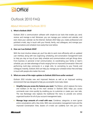 1. What is Outlook 2010?

   Outlook 2010 is communication software with simple-to-use tools that enable you send,
   receive, and manage e-mail. Moreover, you can manage your contacts and calendar, and
   even share your calendar via the Internet. Outlook 2010 helps you create professional and
   polished e-mails, stay in touch with your friends, family, and colleagues, and manage your
   communications and schedule more easily than ever before.

2. How can I use Outlook 2010?

   With the most intuitive release yet, you'll be able to work more efficiently with an updated
   user interface, along with new organizing, scheduling, and conversation management tools
   to help you stay on top of your daily schedule and communications and get things done.
   From business or personal e-mail communication, to coordinating your family or team’s
   schedule, you can take advantage of tools ranging from an improved Conversation View and
   performing multi-step commands in a single click, to connecting to your friends and
   colleagues instantly, Outlook 2010 can help you manage your schedule stress-free and keep
   in touch with people who matter the most.

3. What are some of the major updates to Outlook 2010 from earlier versions?

   Outlook 2010 includes new and improved features as well as an improved working
   environment that was designed to help you accomplish more tasks, faster.

      Simplify how you access the features you need. The Ribbon, which replaces the menu
       and toolbars at the top of the main window in Outlook 2010, helps you access
       commands even more quickly by enabling you to customize or create your own tabs.
       The new Backstage view replaces the traditional File menu to provide one central,
       organized location for all of your account management tasks.

      Manage large amounts of e-mail with ease. Condense, categorize, or even ignore
       entire conversations with a few clicks. With new conversation management tools and the
       improved Conversation View, dozens of e-mails can suddenly turn into just a few


                                                                                            52
 