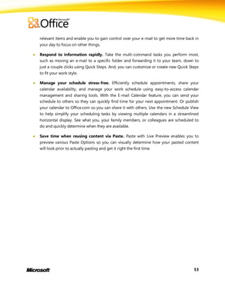 relevant items and enable you to gain control over your e-mail to get more time back in
    your day to focus on other things.

   Respond to information rapidly. Take the multi-command tasks you perform most,
    such as moving an e-mail to a specific folder and forwarding it to your team, down to
    just a couple clicks using Quick Steps. And, you can customize or create new Quick Steps
    to fit your work style.

   Manage your schedule stress-free. Efficiently schedule appointments, share your
    calendar availability, and manage your work schedule using easy-to-access calendar
    management and sharing tools. With the E-mail Calendar feature, you can send your
    schedule to others so they can quickly find time for your next appointment. Or publish
    your calendar to Office.com so you can share it with others. Use the new Schedule View
    to help simplify your scheduling tasks by viewing multiple calendars in a streamlined
    horizontal display. See what you, your family members, or colleagues are scheduled to
    do and quickly determine when they are available.

   Save time when reusing content via Paste. Paste with Live Preview enables you to
    preview various Paste Options so you can visually determine how your pasted content
    will look prior to actually pasting and get it right the first time.




                                                                                         53
 