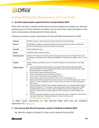 1. Are there special system requirements for running Outlook 2010?

Office 2010 was built to maximize performance across the hardware you already own, while also
positioning you for future hardware innovations such as 64-bit chips, advanced graphics cards,
multi-core processors and alternative form factor devices.

Following are minimum system requirements for Microsoft Office Professional Plus 2010:

  Processor          500 MHz processor; 1 GHz required for Outlook with Business Contact Manager

  Memory             256 MB RAM; 512 MB recommended for graphics features, Outlook Instant Search, Outlook with
                     Business Contact Manager, and certain advanced functionality.

  Hard disk          3.0 GB available disk space

  Display            1024x768 or higher resolution monitor

  Operating system   Windows® XP with Service Pack (SP) 3 (32-bit operating system (OS) only) or Windows Vista® with
                     SP1, Windows 7, Windows Server® 2003 R2 with MSXML 6.0, Windows Server 2008, or later 32- or 64-
                     bit OS.

  Graphics           Graphics hardware acceleration requires a DirectX® 9.0c graphics card with 64 MB or more video
                     memory.

  Additional Notes      Certain advanced functionality requires connectivity to Microsoft Exchange Server 2010,
                         Microsoft SharePoint® Server 2010, Microsoft Office Communications Server 2007 R2, and/or
                         Microsoft SharePoint Foundation 2010.
                        Certain features require Windows Search 4.0.
                        Internet functionality requires an Internet connection.
                        Certain online functionality requires a Windows Live™ ID.
                        Certain features require Internet Explorer® (IE) 6 or later, 32-bit browser only.
                        Viewing a PowerPoint presentation broadcast requires one of the following browsers: Internet
                         Explorer 7 or later for Windows, Safari 4 or later for Mac, or Firefox 3.5 or later for Windows,
                         Mac or Linux.
                        Certain Microsoft® OneNote® require Windows Desktop Search 3.0, Windows Media® Player 9,
                         Microsoft ActiveSync® 4.1, microphone, audio output device, video recording device, TWAIN-
                         compatible digital camera, or scanner. Send to OneNote Print Driver and Integration with
                         Business Connectivity Services require Microsoft .NET Framework 3.5 and/or Windows XPS
                         features.
                        Product functionality and graphics may vary based on your system configuration. Some features
                         may require additional or advanced hardware or server connectivity; visit
                         http://www.office.com/products.

 To obtain system requirements for each Microsoft Office 2010 suite and standalone
applications visit: Office.com.

2. Can I use my data files from previous versions of Outlook in Outlook 2010?

    Yes, data files created in Outlook 97 or later can be used with Outlook 2010.


                                                                                                                       54
 