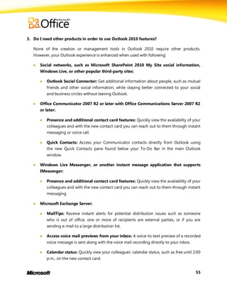 3. Do I need other products in order to use Outlook 2010 features?

   None of the creation or management tools in Outlook 2010 require other products.
   However, your Outlook experience is enhanced when used with following:

      Social networks, such as Microsoft SharePoint 2010 My Site social information,
       Windows Live, or other popular third-party sites:

          Outlook Social Connector: Get additional information about people, such as mutual
           friends and other social information, while staying better connected to your social
           and business circles without leaving Outlook.

      Office Communicator 2007 R2 or later with Office Communications Server 2007 R2
       or later:

          Presence and additional contact card features: Quickly view the availability of your
           colleagues and with the new contact card you can reach out to them through instant
           messaging or voice call.

          Quick Contacts: Access your Communicator contacts directly from Outlook using
           the new Quick Contacts pane found below your To-Do Bar in the main Outlook
           window.

      Windows Live Messenger, or another instant message application that supports
       IMessenger:

          Presence and additional contact card features: Quickly view the availability of your
           colleagues and with the new contact card you can reach out to them through instant
           messaging.

      Microsoft Exchange Server:

          MailTips: Receive instant alerts for potential distribution issues such as someone
           who is out of office, one or more of recipients are external parties, or if you are
           sending e-mail to a large distribution list.

          Access voice mail previews from your inbox: A voice-to-text preview of a recorded
           voice message is sent along with the voice mail recording directly to your inbox.

          Calendar status: Quickly view your colleagues’ calendar status, such as free until 2:00
           p.m., on the new contact card.


                                                                                               55
 