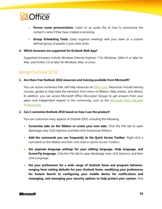    Person name pronunciation: Listen to an audio file of how to pronounce the
           contact’s name if they have created a recording.

          Group Scheduling Tools: Easily organize meetings with your team or a custom
           defined group of people in just a few clicks.

4. Which browsers are supported for Outlook Web App?

   Supported browsers include Windows Internet Explorer 7 for Windows, Safari 4 or later for
   Mac, and Firefox 3.5 or later for Windows, Mac, or Linux.




1. Are there free Outlook 2010 resources and training available from Microsoft?

   You can access numerous free, self-help resources on Office.com. Resources include training
   courses, guides to help ease the transition from menu to Ribbon, Help articles, and demos.
   In addition, you can access Microsoft Office Discussion Groups to get answers from your
   peers and independent experts in the community, such as the Microsoft Most Valuable
   Professionals.

2. Can I customize Outlook 2010 based on how I use the product?

   You can customize many aspects of Outlook 2010, including the following:

      Customize tabs on the Ribbon or create your own tabs. Click the File tab to open
       Backstage view. Click Options and then click Customize Ribbon.

      Add the commands you use frequently to the Quick Access Toolbar. Right-click a
       command on the Ribbon and then click Add to Quick Access Toolbar.

      Set separate language settings for your editing language, Help language, and
       ScreenTip language. Click the File tab to open Backstage view, click Options, and then
       click Language.

      Set your preferences for a wide range of Outlook items and program behavior,
       ranging from setting defaults for your Outlook items, modifying your preferences
       for Instant Search to configuring your mobile device for notifications and
       messaging, and managing your security options to help protect your system. Find




                                                                                           56
 