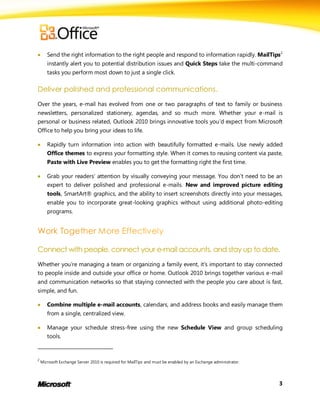       Send the right information to the right people and respond to information rapidly. MailTips2
       instantly alert you to potential distribution issues and Quick Steps take the multi-command
       tasks you perform most down to just a single click.

Deliver polished and professional communications.
Over the years, e-mail has evolved from one or two paragraphs of text to family or business
newsletters, personalized stationery, agendas, and so much more. Whether your e-mail is
personal or business related, Outlook 2010 brings innovative tools you’d expect from Microsoft
Office to help you bring your ideas to life.

      Rapidly turn information into action with beautifully formatted e-mails. Use newly added
       Office themes to express your formatting style. When it comes to reusing content via paste,
       Paste with Live Preview enables you to get the formatting right the first time.

      Grab your readers’ attention by visually conveying your message. You don’t need to be an
       expert to deliver polished and professional e-mails. New and improved picture editing
       tools, SmartArt® graphics, and the ability to insert screenshots directly into your messages,
       enable you to incorporate great-looking graphics without using additional photo-editing
       programs.




Connect with people, connect your e-mail accounts, and stay up to date.
Whether you’re managing a team or organizing a family event, it’s important to stay connected
to people inside and outside your office or home. Outlook 2010 brings together various e-mail
and communication networks so that staying connected with the people you care about is fast,
simple, and fun.

      Combine multiple e-mail accounts, calendars, and address books and easily manage them
       from a single, centralized view.

      Manage your schedule stress-free using the new Schedule View and group scheduling
       tools.


2
    Microsoft Exchange Server 2010 is required for MailTips and must be enabled by an Exchange administrator.




                                                                                                                3
 