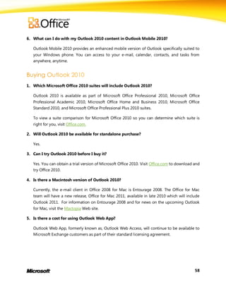 6. What can I do with my Outlook 2010 content in Outlook Mobile 2010?

   Outlook Mobile 2010 provides an enhanced mobile version of Outlook specifically suited to
   your Windows phone. You can access to your e-mail, calendar, contacts, and tasks from
   anywhere, anytime.




1. Which Microsoft Office 2010 suites will include Outlook 2010?

   Outlook 2010 is available as part of Microsoft Office Professional 2010, Microsoft Office
   Professional Academic 2010, Microsoft Office Home and Business 2010, Microsoft Office
   Standard 2010, and Microsoft Office Professional Plus 2010 suites.

   To view a suite comparison for Microsoft Office 2010 so you can determine which suite is
   right for you, visit Office.com.

2. Will Outlook 2010 be available for standalone purchase?

   Yes.

3. Can I try Outlook 2010 before I buy it?

   Yes. You can obtain a trial version of Microsoft Office 2010. Visit Office.com to download and
   try Office 2010.

4. Is there a Macintosh version of Outlook 2010?

   Currently, the e-mail client in Office 2008 for Mac is Entourage 2008. The Office for Mac
   team will have a new release, Office for Mac 2011, available in late 2010 which will include
   Outlook 2011. For information on Entourage 2008 and for news on the upcoming Outlook
   for Mac, visit the Mactopia Web site.

5. Is there a cost for using Outlook Web App?

   Outlook Web App, formerly known as, Outlook Web Access, will continue to be available to
   Microsoft Exchange customers as part of their standard licensing agreement.




                                                                                              58
 