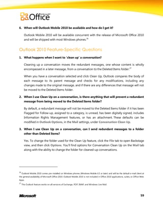 6. When will Outlook Mobile 2010 be available and how do I get it?

       Outlook Mobile 2010 will be available concurrent with the release of Microsoft Office 2010
       and will be shipped with most Windows phones.26




1. What happens when I want to ‘clean up’ a conversation?

       Cleaning up a conversation moves the redundant messages, one whose content is wholly
       encompassed in a later message, from a conversation to the Deleted Items folder.27

       When you have a conversation selected and click Clean Up, Outlook compares the body of
       each message to its parent message and checks for any modifications, including any
       changes made to the original message, and if there are any differences that message will not
       be moved to the Deleted Items folder.

2. When I use Clean Up on a conversation, is there anything that will prevent a redundant
       message from being moved to the Deleted Items folder?

       By default, a redundant message will not be moved to the Deleted Items folder if it has been
       Flagged for Follow-up, assigned to a category, is unread, has been digitally signed, includes
       Information Rights Management features, or has an attachment. These defaults can be
       modified in Outlook Options, in the Mail settings, under Conversation Clean Up.

3. When I use Clean Up on a conversation, can I send redundant messages to a folder
       other than Deleted Items?

       Yes. To change the folder used for the Clean Up feature, click the File tab to open Backstage
       view, and then click Options. You’ll find options for Conversation Clean Up on the Mail tab
       along with the ability to change the folder for cleaned-up conversations.




26
     Outlook Mobile 2010 comes pre-installed on Windows phones (Windows Mobile 6.5 or later) and will be the default e-mail client at
the general availability of Microsoft Office 2010. Outlook Mobile 2010 is not included in Office 2010 applications, suites, or Office Web
Apps.
27
     This Outlook feature works on all versions of Exchange, POP, IMAP, and Windows Live Mail.




                                                                                                                                     59
 