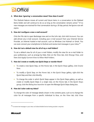 4. What does ‘ignoring’ a conversation mean? How does it work?

       This Outlook feature moves all current and future items in a conversation to the Deleted
       Items folder and will continue to do so as long as the conversation remains active. 27 If no
       new messages are received for that conversation during a 30 day period, the Ignore rule will
       expire.

5. How do I configure a new e-mail account?

       Click the File tab to open Backstage view and on the Info tab, click Add Account. You can
       add almost any e-mail account, including your e-mail account from your Internet Service
       Provider, an Internet hosted e-mail account, such as Windows Live Hotmail or Gmail. You
       can even connect your smartphone to Outlook and receive text messages in your inbox.28

6. How do I set a default view for all of my e-mail folders?

       To set a default view for all of your e-mail folders, modify the view for an e-mail folder to
       your preferences, such as arrange by Date, then on the View tab, click Change View, and
       then click Apply Current View to Other Mail Folders.

7. How do I create or modify new Quick Steps or reorder them?

           To create a new Quick Step, on the Home tab, in the Quick Steps gallery, click Create
            New.

           To modify a Quick Step, on the Home tab, in the Quick Steps gallery, right-click the
            Quick Step and then click Modify.

           To change the order in which Quick Steps appear in the Quick Steps gallery, as well as
            create or modify Quick Steps in a single view, on the Home tab, in the Quick Steps
            group, click the dialog box launcher to open the Manage Quick Steps dialog box.

8. How do I color code my inbox?

       To change the color of message details shown in the contents pane, such as to change the
       color for all messages from a specific individual to blue, on the View tab, click View




28
     To receive text messages in your inbox an Outlook Mobile Service hosting provider is required.




                                                                                                      60
 