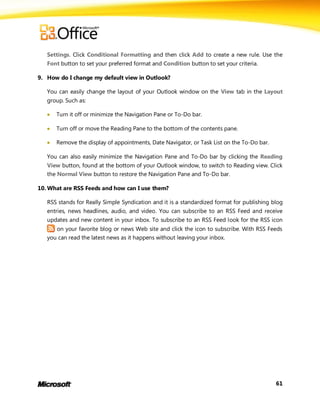 Settings. Click Conditional Formatting and then click Add to create a new rule. Use the
   Font button to set your preferred format and Condition button to set your criteria.

9. How do I change my default view in Outlook?

   You can easily change the layout of your Outlook window on the View tab in the Layout
   group. Such as:

      Turn it off or minimize the Navigation Pane or To-Do bar.

      Turn off or move the Reading Pane to the bottom of the contents pane.

      Remove the display of appointments, Date Navigator, or Task List on the To-Do bar.

   You can also easily minimize the Navigation Pane and To-Do bar by clicking the Reading
   View button, found at the bottom of your Outlook window, to switch to Reading view. Click
   the Normal View button to restore the Navigation Pane and To-Do bar.

10. What are RSS Feeds and how can I use them?

   RSS stands for Really Simple Syndication and it is a standardized format for publishing blog
   entries, news headlines, audio, and video. You can subscribe to an RSS Feed and receive
   updates and new content in your inbox. To subscribe to an RSS Feed look for the RSS icon
      on your favorite blog or news Web site and click the icon to subscribe. With RSS Feeds
   you can read the latest news as it happens without leaving your inbox.




                                                                                            61
 
