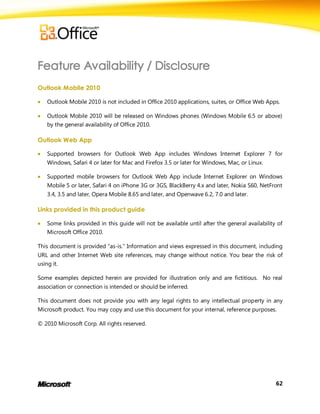 Outlook Mobile 2010

   Outlook Mobile 2010 is not included in Office 2010 applications, suites, or Office Web Apps.

   Outlook Mobile 2010 will be released on Windows phones (Windows Mobile 6.5 or above)
    by the general availability of Office 2010.

Outlook Web App

   Supported browsers for Outlook Web App includes Windows Internet Explorer 7 for
    Windows, Safari 4 or later for Mac and Firefox 3.5 or later for Windows, Mac, or Linux.

   Supported mobile browsers for Outlook Web App include Internet Explorer on Windows
    Mobile 5 or later, Safari 4 on iPhone 3G or 3GS, BlackBerry 4.x and later, Nokia S60, NetFront
    3.4, 3.5 and later, Opera Mobile 8.65 and later, and Openwave 6.2, 7.0 and later.

Links provided in this product guide

   Some links provided in this guide will not be available until after the general availability of
    Microsoft Office 2010.

This document is provided ―as-is.‖ Information and views expressed in this document, including
URL and other Internet Web site references, may change without notice. You bear the risk of
using it.

Some examples depicted herein are provided for illustration only and are fictitious. No real
association or connection is intended or should be inferred.

This document does not provide you with any legal rights to any intellectual property in any
Microsoft product. You may copy and use this document for your internal, reference purposes.

© 2010 Microsoft Corp. All rights reserved.




                                                                                                62
 