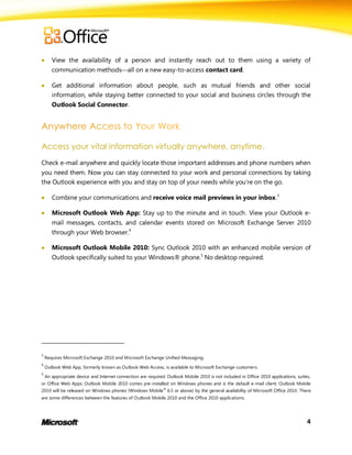       View the availability of a person and instantly reach out to them using a variety of
       communication methodsall on a new easy-to-access contact card.

      Get additional information about people, such as mutual friends and other social
       information, while staying better connected to your social and business circles through the
       Outlook Social Connector.




Access your vital information virtually anywhere, anytime.
Check e-mail anywhere and quickly locate those important addresses and phone numbers when
you need them. Now you can stay connected to your work and personal connections by taking
the Outlook experience with you and stay on top of your needs while you’re on the go.

      Combine your communications and receive voice mail previews in your inbox.3

      Microsoft Outlook Web App: Stay up to the minute and in touch. View your Outlook e-
       mail messages, contacts, and calendar events stored on Microsoft Exchange Server 2010
       through your Web browser.4

      Microsoft Outlook Mobile 2010: Sync Outlook 2010 with an enhanced mobile version of
       Outlook specifically suited to your Windows® phone.5 No desktop required.




3
    Requires Microsoft Exchange 2010 and Microsoft Exchange Unified Messaging.
4
    Outlook Web App, formerly known as Outlook Web Access, is available to Microsoft Exchange customers.
5
    An appropriate device and Internet connection are required. Outlook Mobile 2010 is not included in Office 2010 applications, suites,
or Office Web Apps. Outlook Mobile 2010 comes pre-installed on Windows phones and is the default e-mail client. Outlook Mobile
2010 will be released on Windows phones (Windows Mobile ® 6.5 or above) by the general availability of Microsoft Office 2010. There
are some differences between the features of Outlook Mobile 2010 and the Office 2010 applications.




                                                                                                                                      4
 