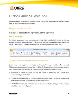 Explore new ways Outlook 2010 can help you get things done whether you’re working on your
ideas on your own, together, or on the go.




Get easier access to the right tools, at the right time.

Ribbon Improved!

The Ribbon replaces the menu and toolbars at the top of the main Outlook window to give you
a more customized work experience. It’s designed to help you more easily find and use the full
range of features that Outlook provides—so that you can get more done in less time.




    Figure 1 - The Ribbon is now available across Outlook 2010.


Locate the commands you need when you want them and where you want them. The improved
Ribbon, now available across Outlook and the Office 2010 applications, makes it easy to uncover
more commands so you can focus on the end product rather than how to get there.

   Customize or create your own tabs on the Ribbon to personalize the Outlook 2010
    experience to your work style.

   The standard tabs you see on the Ribbon are organized to display commands relevant to a
    given task, so that you can find what you need more quickly.

   The Ribbon also provides contextual tabs to give you exactly the tools you need, when you
    need them as shown in Figure 2.




                                                                                             5
 