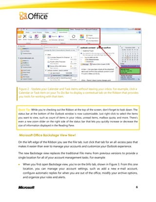 Figure 2 - Update your Calendar and Task items without leaving your inbox. For example, click a
Calendar or Task item on your To-Do Bar to display a contextual tab on the Ribbon that provides
you tools for working with that item.



Quick Tip: While you’re checking out the Ribbon at the top of the screen, don’t forget to look down. The
status bar at the bottom of the Outlook window is now customizable. Just right-click to select the items
you want to view, such as count of items in your inbox, unread items, mailbox quota, and more. There’s
even a new zoom slider on the right side of the status bar that lets you quickly increase or decrease the
size of information displayed in the Reading Pane.


Microsoft Office Backstage View New!

On the left edge of the Ribbon you see the File tab. Just click that tab for an all-access pass that
makes it easier than ever to manage your accounts and customize your Outlook experience.

The new Backstage view replaces the traditional File menu from previous versions to provide a
single location for all of your account management tasks. For example:

   When you first open Backstage view, you’re on the Info tab, shown in Figure 3. From this one
    location, you can manage your account settings, such as add a new e-mail account,
    configure automatic replies for when you are out of the office, modify your archive options,
    and organize your rules and alerts.


                                                                                                       6
 