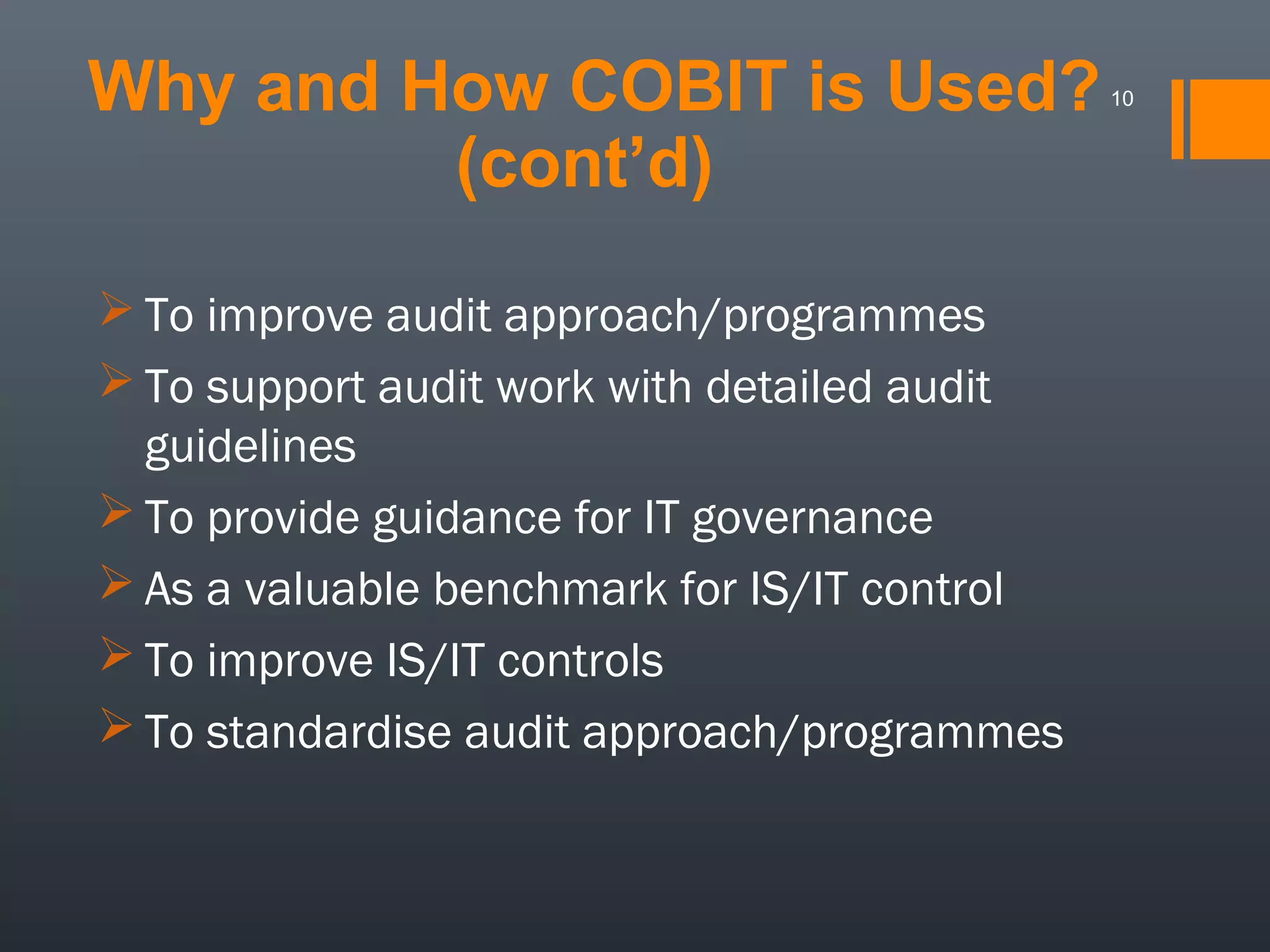 Why and How COBIT is Used?
(cont’d)
 To improve audit approach/programmes
 To support audit work with detailed audit
guidelines
 To provide guidance for IT governance
 As a valuable benchmark for IS/IT control
 To improve IS/IT controls
 To standardise audit approach/programmes

10

 