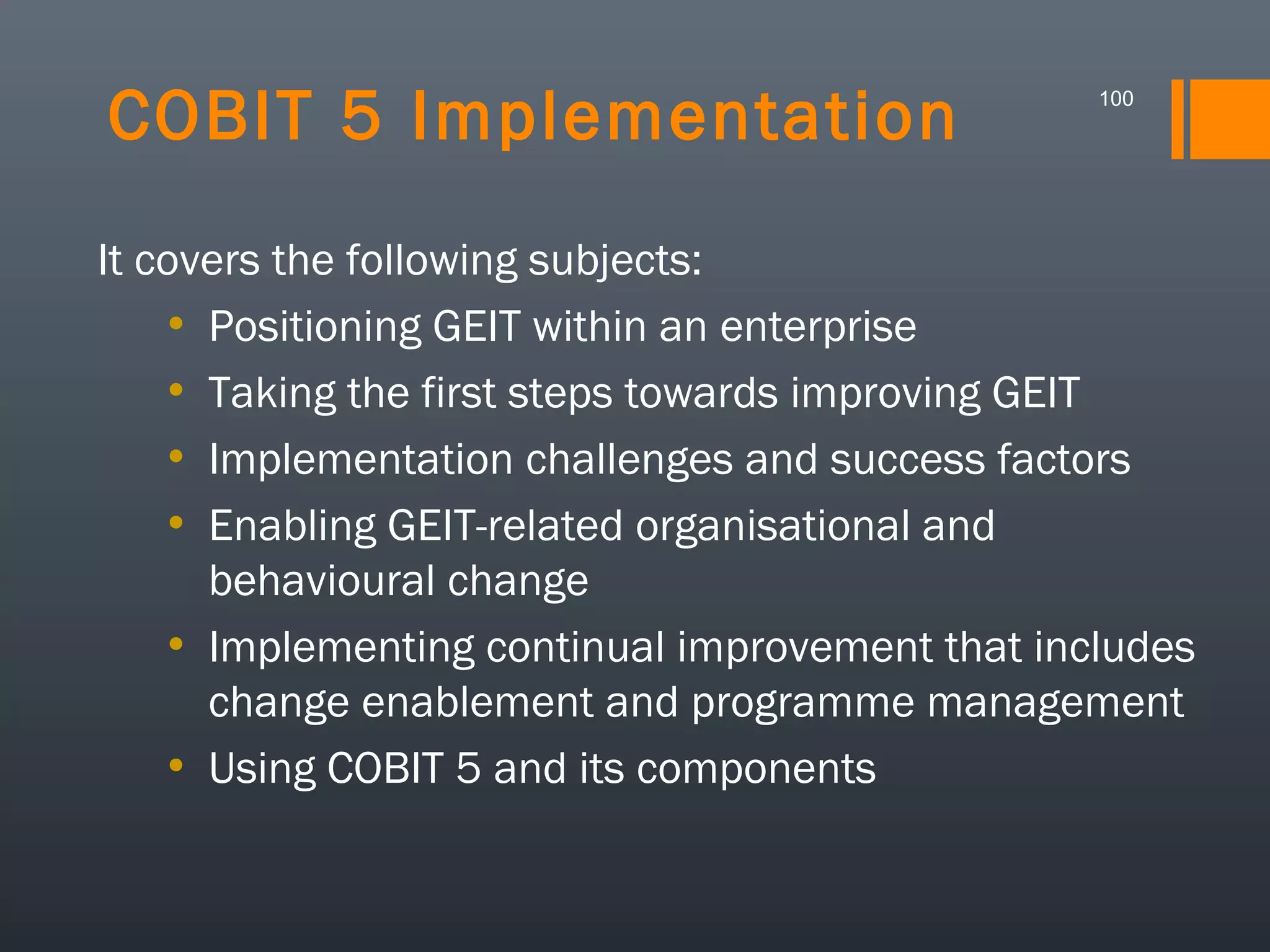 COBIT 5 Implementation

100

It covers the following subjects:
• Positioning GEIT within an enterprise
• Taking the first steps towards improving GEIT
• Implementation challenges and success factors
• Enabling GEIT-related organisational and
behavioural change
• Implementing continual improvement that includes
change enablement and programme management
• Using COBIT 5 and its components

 