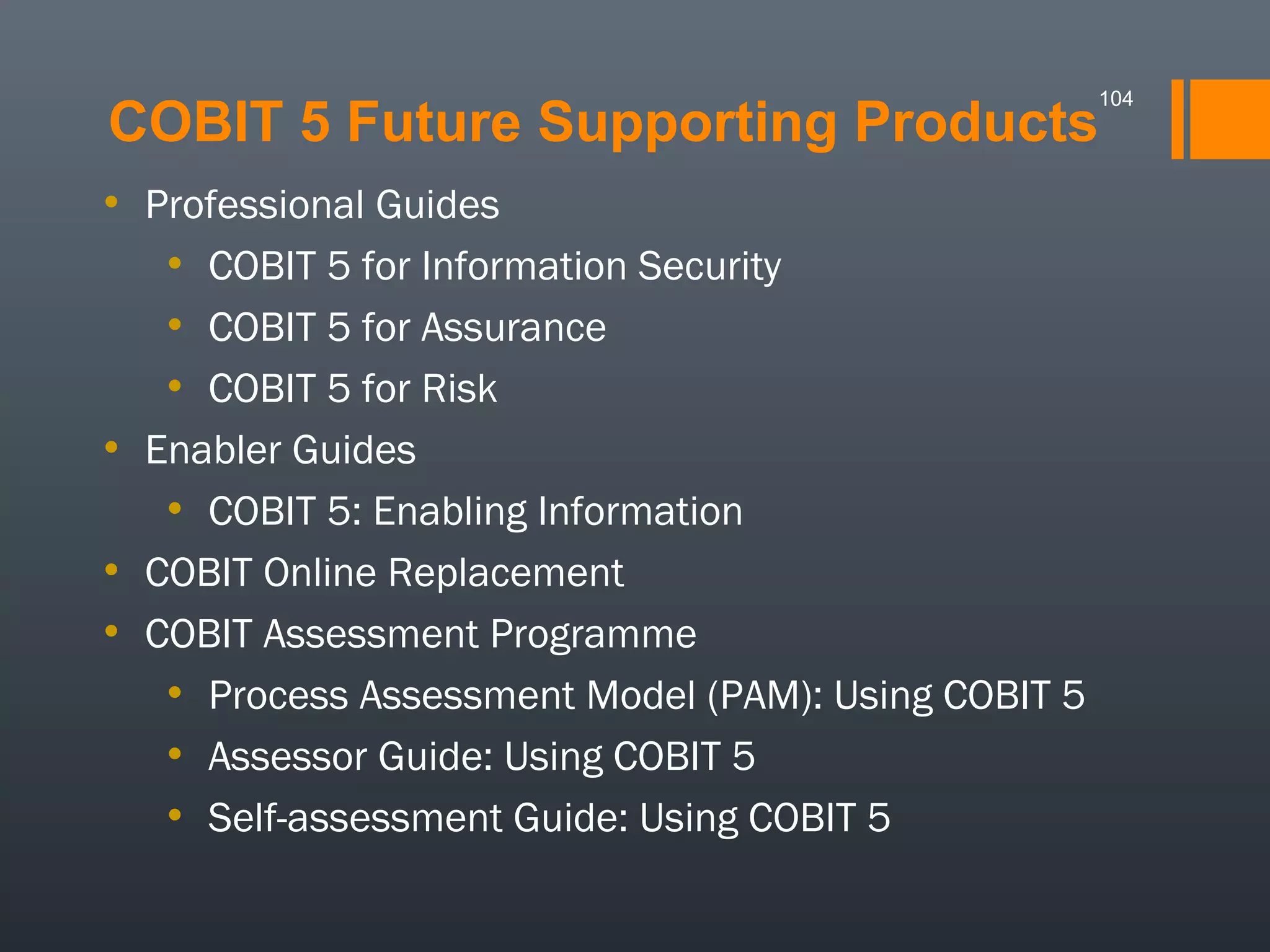 104

COBIT 5 Future Supporting Products
• Professional Guides
• COBIT 5 for Information Security
• COBIT 5 for Assurance
• COBIT 5 for Risk
• Enabler Guides
• COBIT 5: Enabling Information
• COBIT Online Replacement
• COBIT Assessment Programme
• Process Assessment Model (PAM): Using COBIT 5
• Assessor Guide: Using COBIT 5
• Self-assessment Guide: Using COBIT 5

 