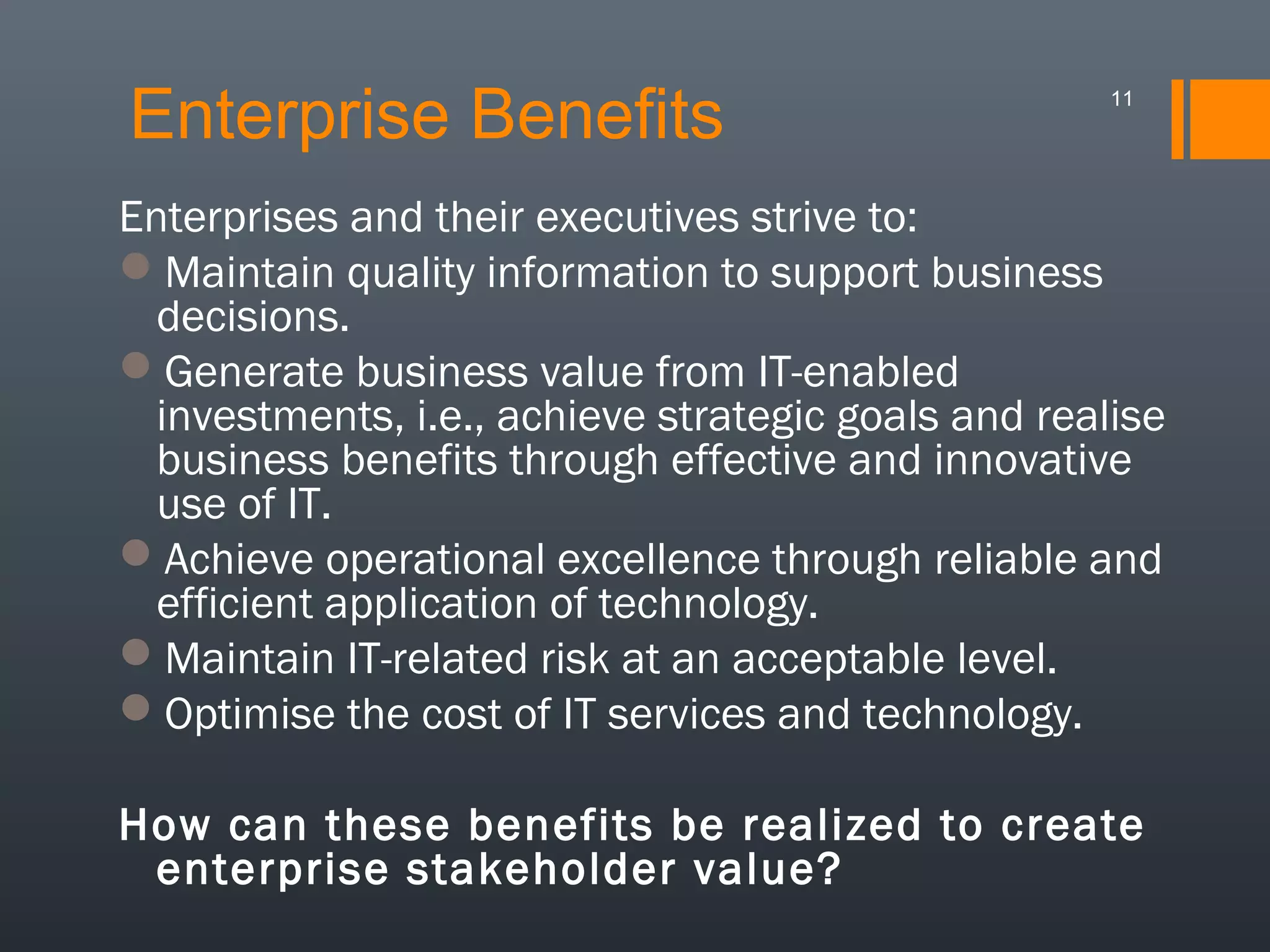Enterprise Benefits

11

Enterprises and their executives strive to:
Maintain quality information to support business
decisions.
Generate business value from IT-enabled
investments, i.e., achieve strategic goals and realise
business benefits through effective and innovative
use of IT.
Achieve operational excellence through reliable and
efficient application of technology.
Maintain IT-related risk at an acceptable level.
Optimise the cost of IT services and technology.
How can these benefits be realized to create
enterprise stakeholder value?

 