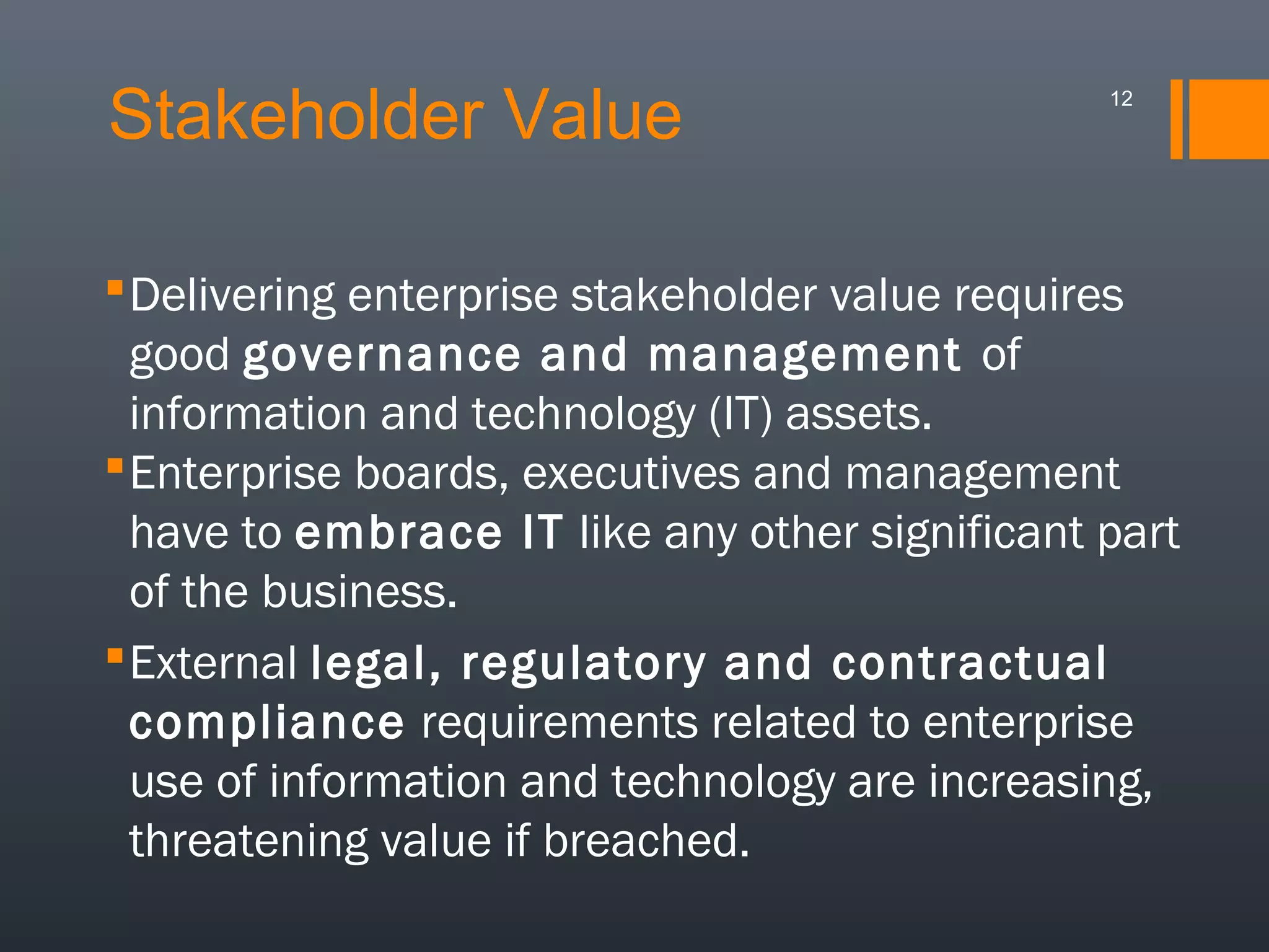 Stakeholder Value

12

 Delivering enterprise stakeholder value requires
good governance and management of
information and technology (IT) assets.
 Enterprise boards, executives and management
have to embrace IT like any other significant part
of the business.
 External legal, regulatory and contractual
compliance requirements related to enterprise
use of information and technology are increasing,
threatening value if breached.

 