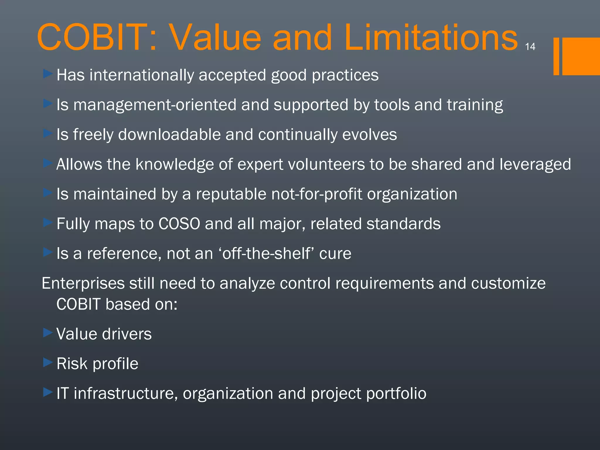 COBIT: Value and Limitations
► Has

14

internationally accepted good practices

► Is

management-oriented and supported by tools and training

► Is

freely downloadable and continually evolves

► Allows
► Is

maintained by a reputable not-for-profit organization

► Fully
► Is

the knowledge of expert volunteers to be shared and leveraged

maps to COSO and all major, related standards

a reference, not an ‘off-the-shelf’ cure

Enterprises still need to analyze control requirements and customize
COBIT based on:
► Value
► Risk
► IT

drivers

profile

infrastructure, organization and project portfolio

 