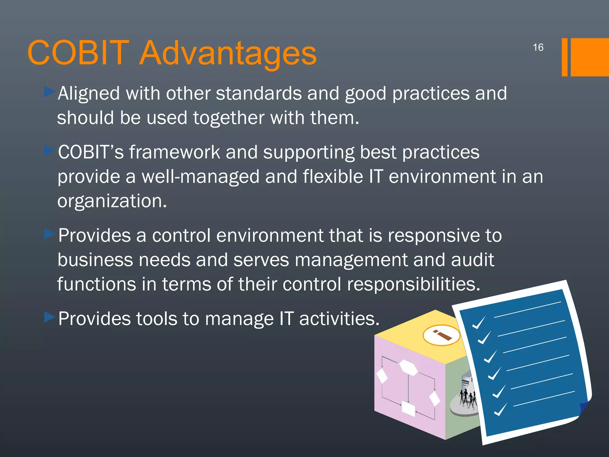 COBIT Advantages

16

►Aligned

with other standards and good practices and
should be used together with them.

►COBIT’s

framework and supporting best practices
provide a well-managed and flexible IT environment in an
organization.

►Provides

a control environment that is responsive to
business needs and serves management and audit
functions in terms of their control responsibilities.

►Provides

tools to manage IT activities.

 