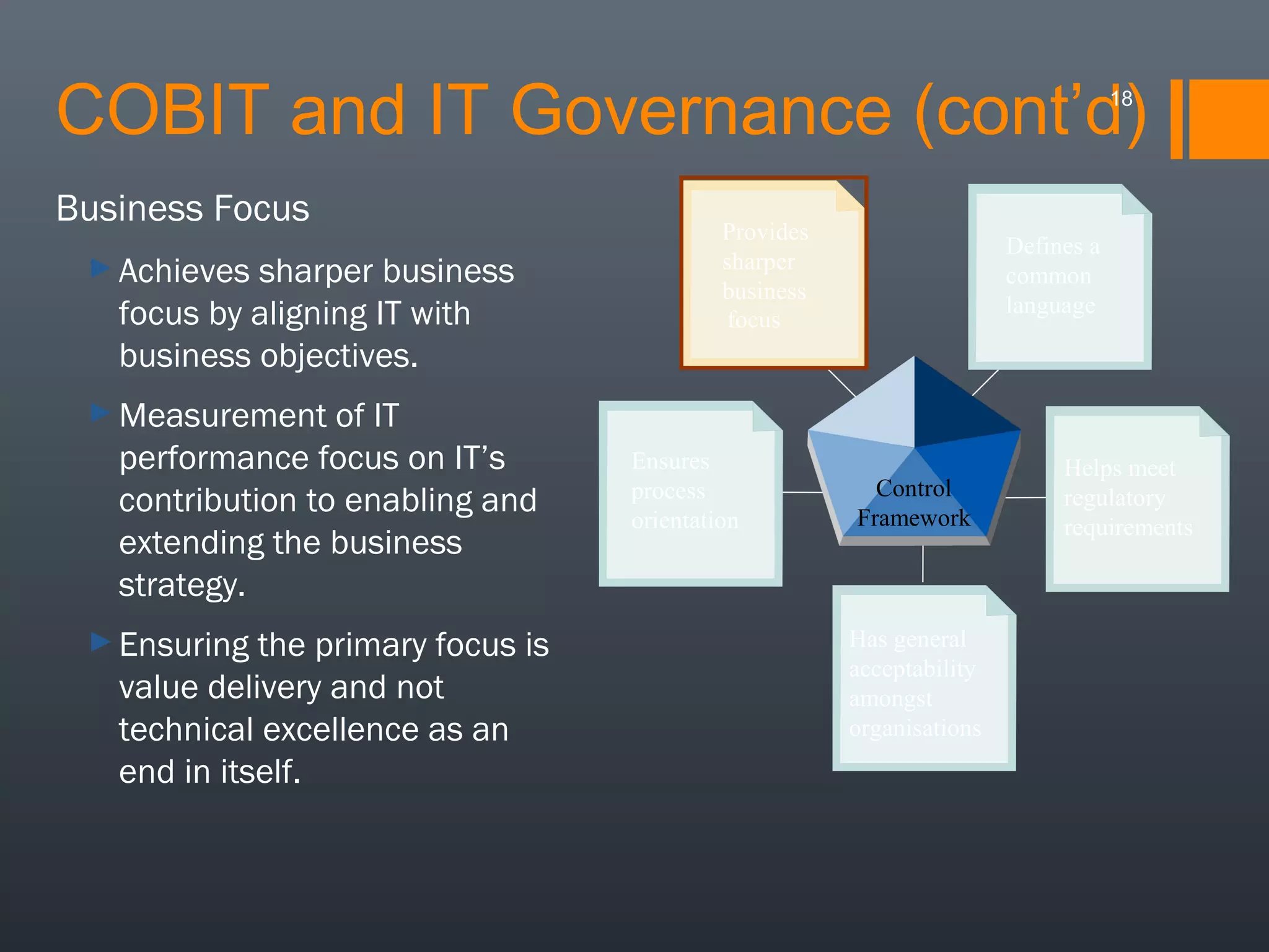 COBIT and IT Governance (cont’d)
18

Business Focus
► Achieves

sharper business
focus by aligning IT with
business objectives.
of IT
performance focus on IT’s
contribution to enabling and
extending the business
strategy.

Provides
sharper
business
focus

Defines a
common
language

► Measurement

► Ensuring

the primary focus is
value delivery and not
technical excellence as an
end in itself.

Ensures
process
orientation

Control
Framework

Has general
acceptability
amongst
organisations

Helps meet
regulatory
requirements

 