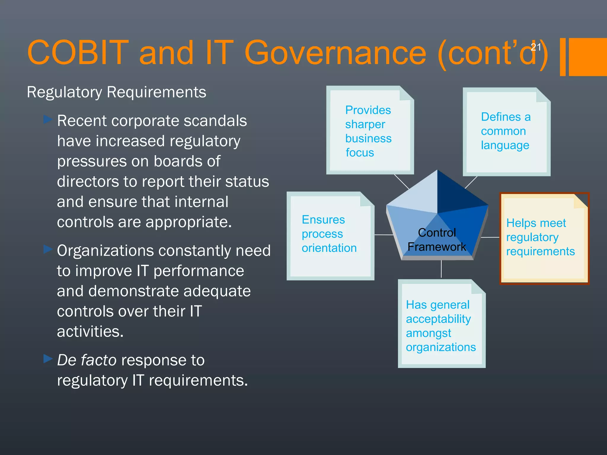 COBIT and IT Governance (cont’d)
21

Regulatory Requirements
► Recent

corporate scandals
have increased regulatory
pressures on boards of
directors to report their status
and ensure that internal
controls are appropriate.

► Organizations

constantly need
to improve IT performance
and demonstrate adequate
controls over their IT
activities.

► De

facto response to
regulatory IT requirements.

Provides
sharper
business
focus

Ensures
process
orientation

Defines a
common
language

Control
Framework

Has general
acceptability
amongst
organizations

Helps meet
regulatory
requirements

 
