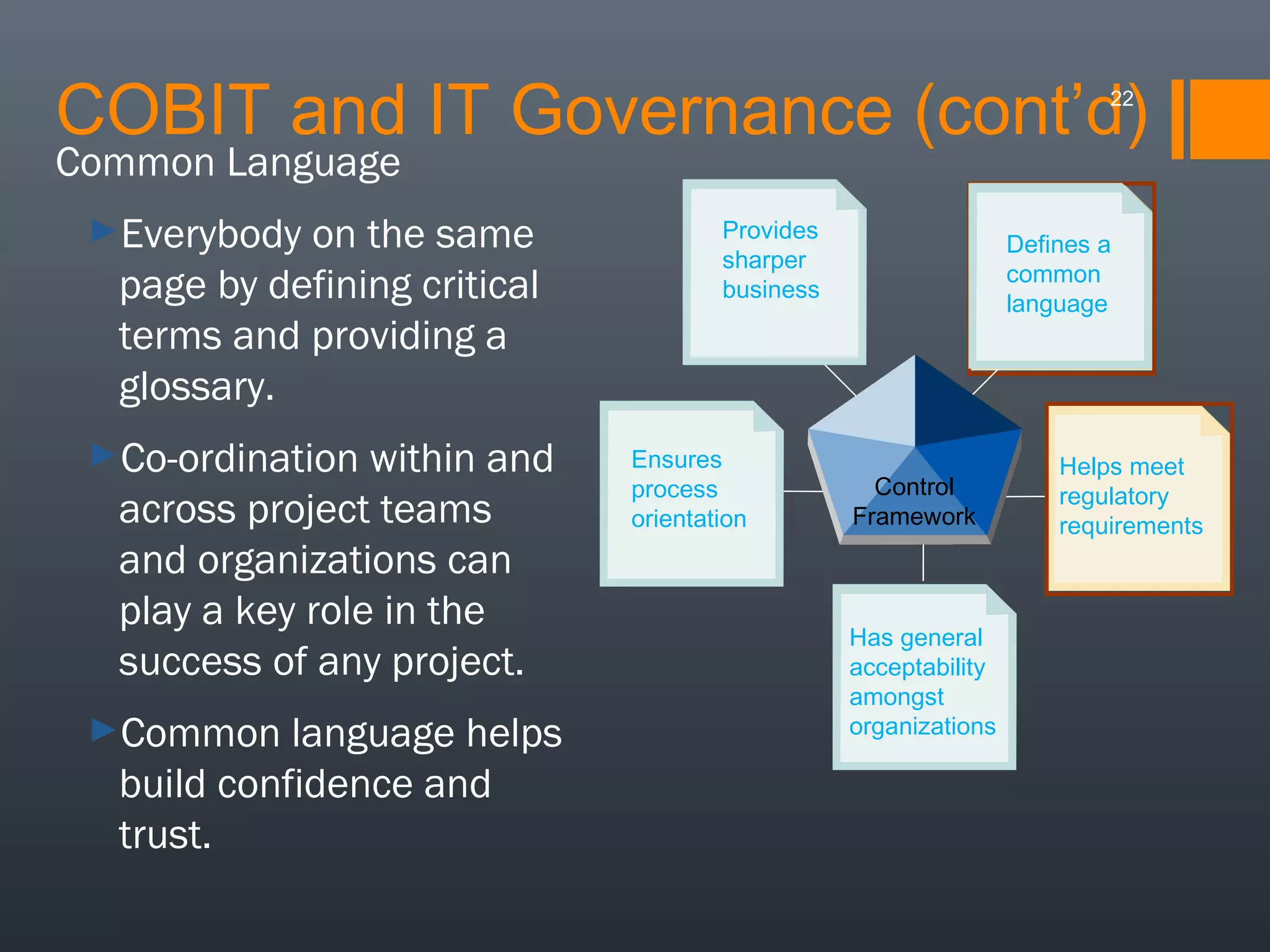COBIT and IT Governance (cont’d)
22

Common Language
►Everybody

on the same
page by defining critical
terms and providing a
glossary.

►Co-ordination

within and
across project teams
and organizations can
play a key role in the
success of any project.

►Common

language helps
build confidence and
trust.

Provides
Provides
sharper
sharper
business
business
focus

Ensures
Ensures
process
process
orientation
orientation

Defines aa
Defines
common
common
language
language

Control
Framework

Has general
Has general
acceptability
acceptability
amongst
amongst
organisations
organizations

Helps meet
Helps meet
regulatory
regulatory
requirements
requirements

 