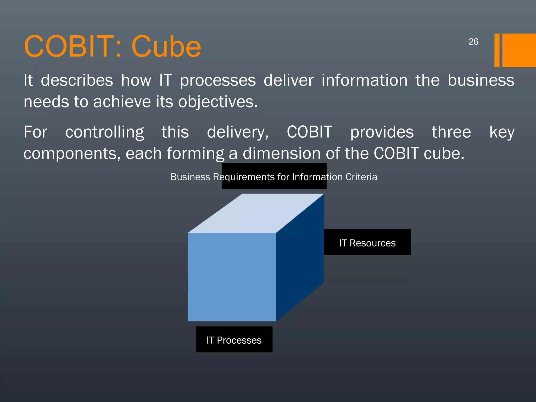 COBIT: Cube

26

It describes how IT processes deliver information the business
needs to achieve its objectives.
For controlling this delivery, COBIT provides three key
components, each forming a dimension of the COBIT cube.
Business Requirements for Information Criteria

IT Resources

IT Processes

 