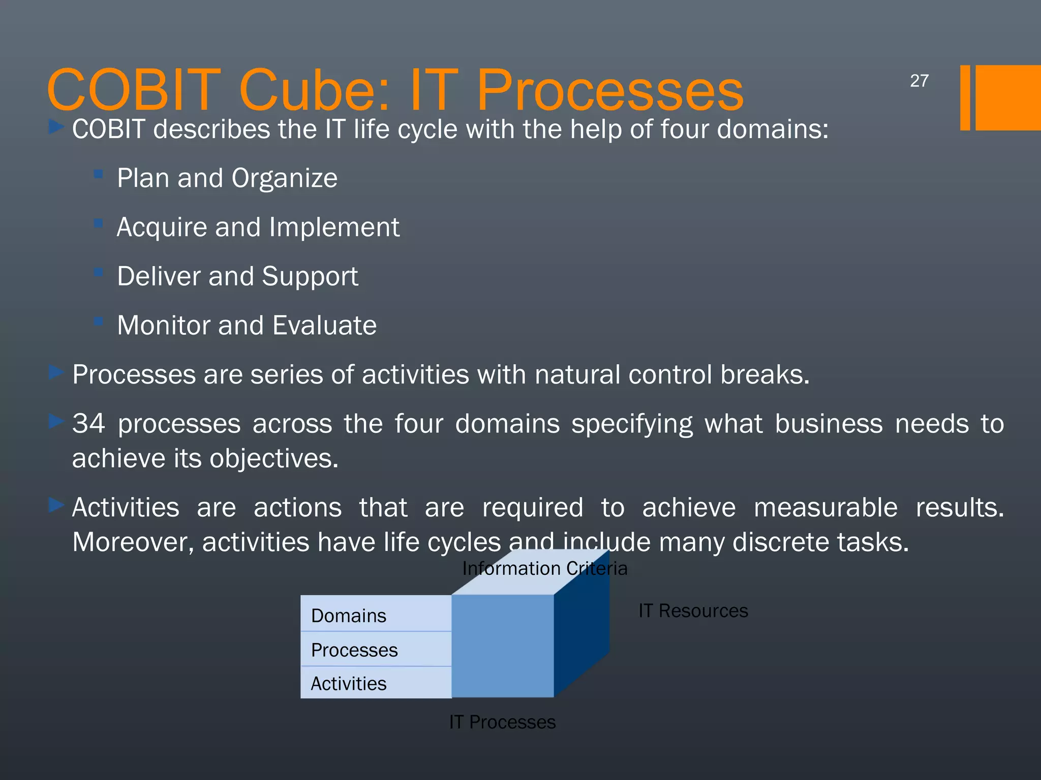 COBIT Cube: cycle with the help of four domains:
IT Processes
COBIT describes the IT life

27

►

 Plan and Organize
 Acquire and Implement
 Deliver and Support
 Monitor and Evaluate
► Processes

are series of activities with natural control breaks.

► 34

processes across the four domains specifying what business needs to
achieve its objectives.

► Activities

are actions that are required to achieve measurable results.
Moreover, activities have life cycles and include many discrete tasks.
Information Criteria

IT Resources

Domains
Processes
Activities
IT Processes

 