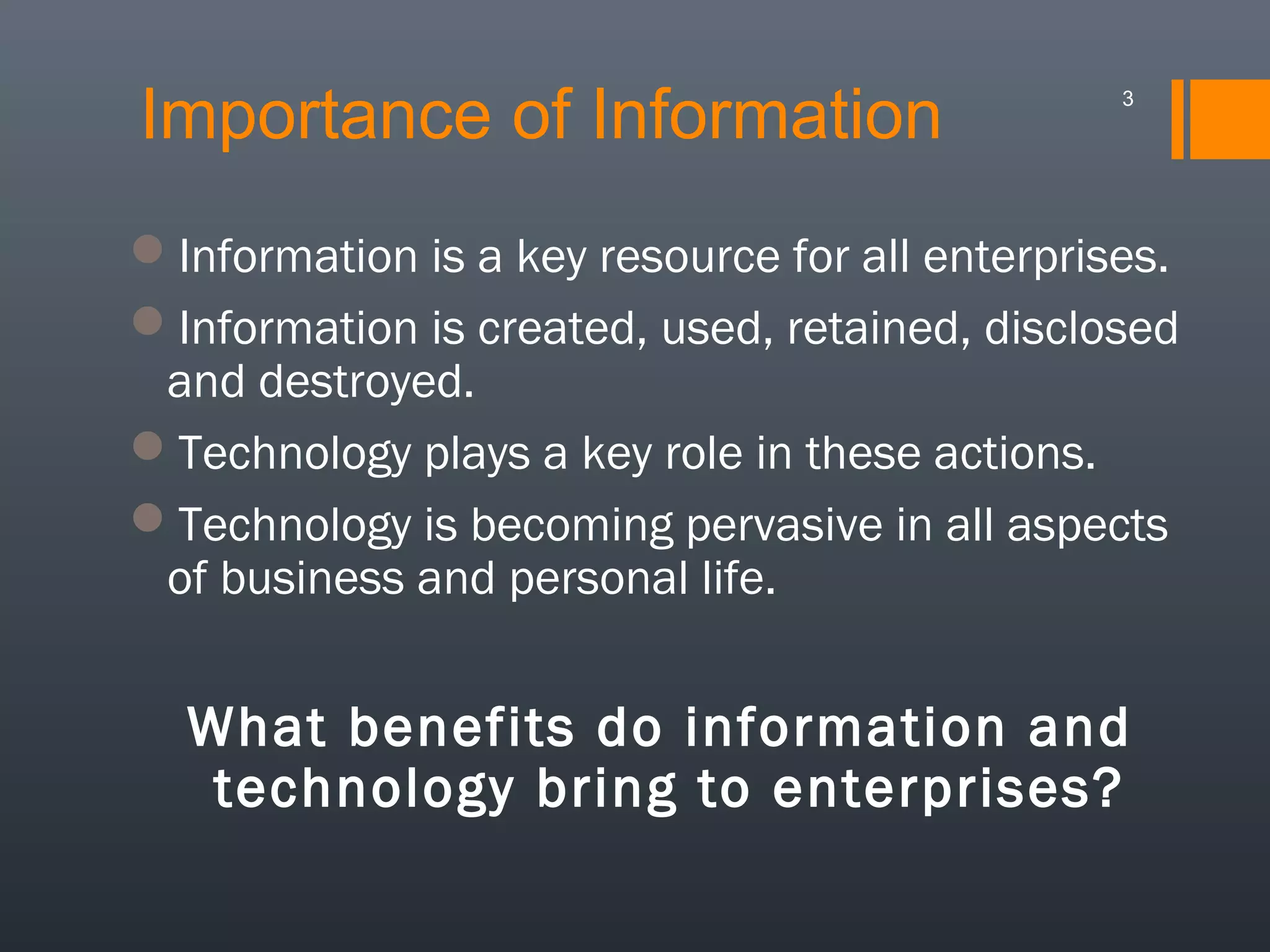 Importance of Information

3

Information is a key resource for all enterprises.
Information is created, used, retained, disclosed
and destroyed.
Technology plays a key role in these actions.
Technology is becoming pervasive in all aspects
of business and personal life.

What benefits do information and
technology bring to enterprises?

 