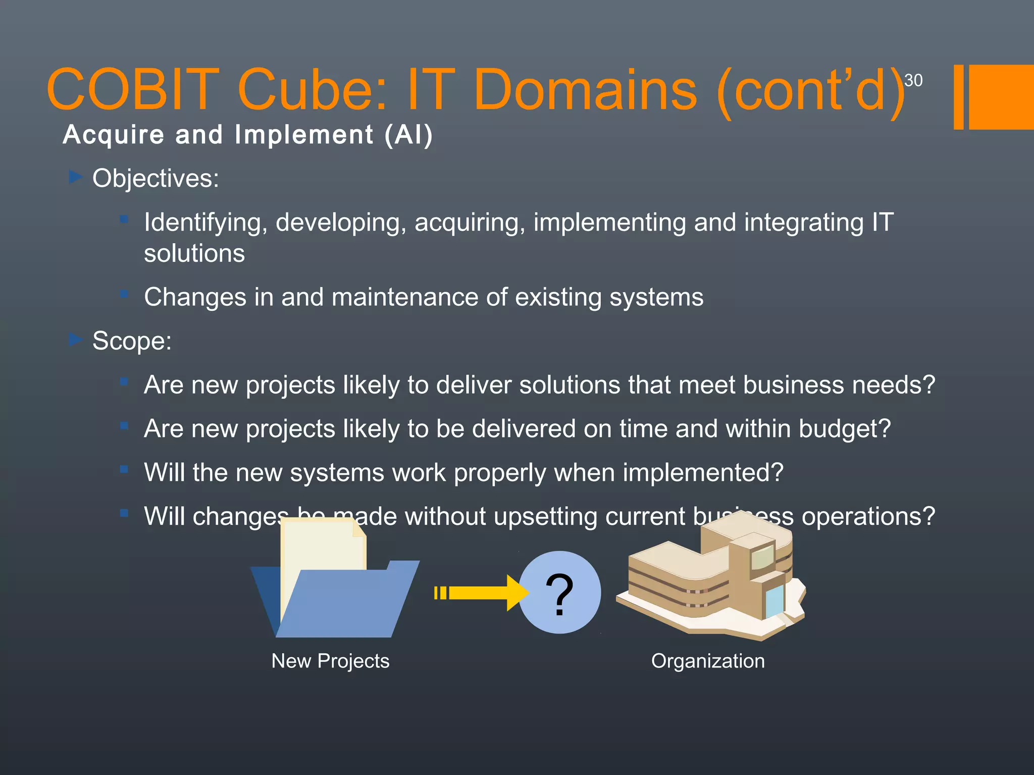 COBIT Cube: IT Domains (cont’d)

30

Acquire and Implement (AI)
► Objectives:

 Identifying, developing, acquiring, implementing and integrating IT
solutions
 Changes in and maintenance of existing systems
► Scope:

 Are new projects likely to deliver solutions that meet business needs?
 Are new projects likely to be delivered on time and within budget?
 Will the new systems work properly when implemented?
 Will changes be made without upsetting current business operations?

?
New Projects

Organization

 