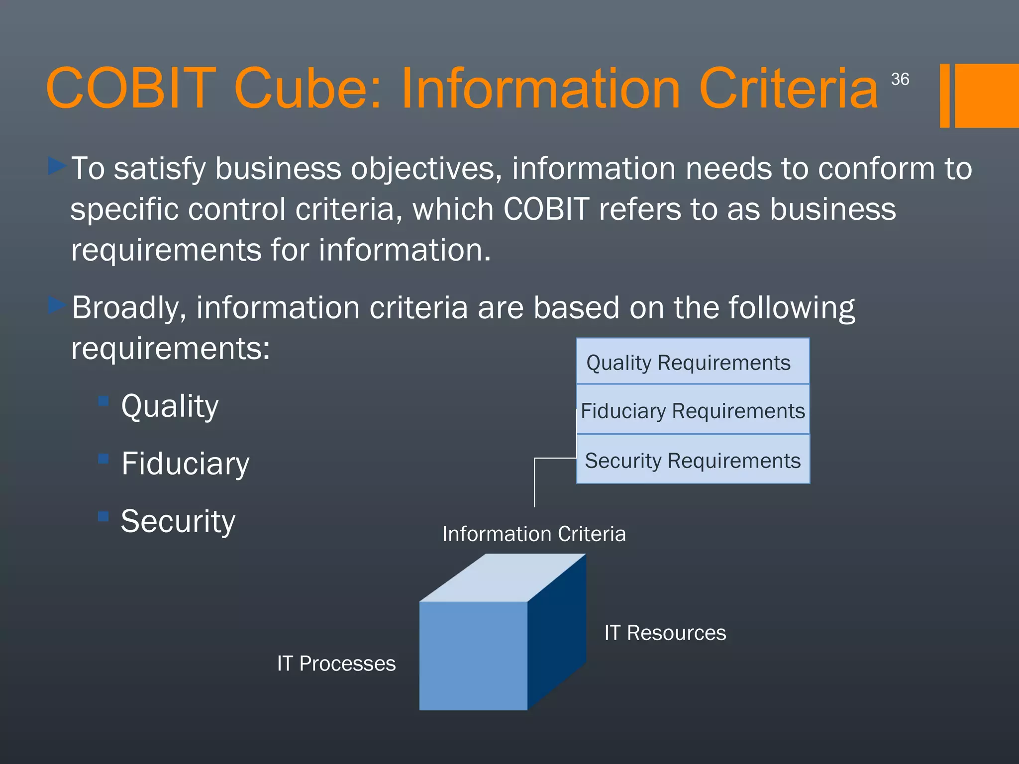 COBIT Cube: Information Criteria
►To

36

satisfy business objectives, information needs to conform to
specific control criteria, which COBIT refers to as business
requirements for information.

►Broadly,

information criteria are based on the following
requirements:
Quality Requirements
 Quality

Fiduciary Requirements

 Fiduciary

Security Requirements

 Security

Information Criteria

IT Resources
IT Processes

 
