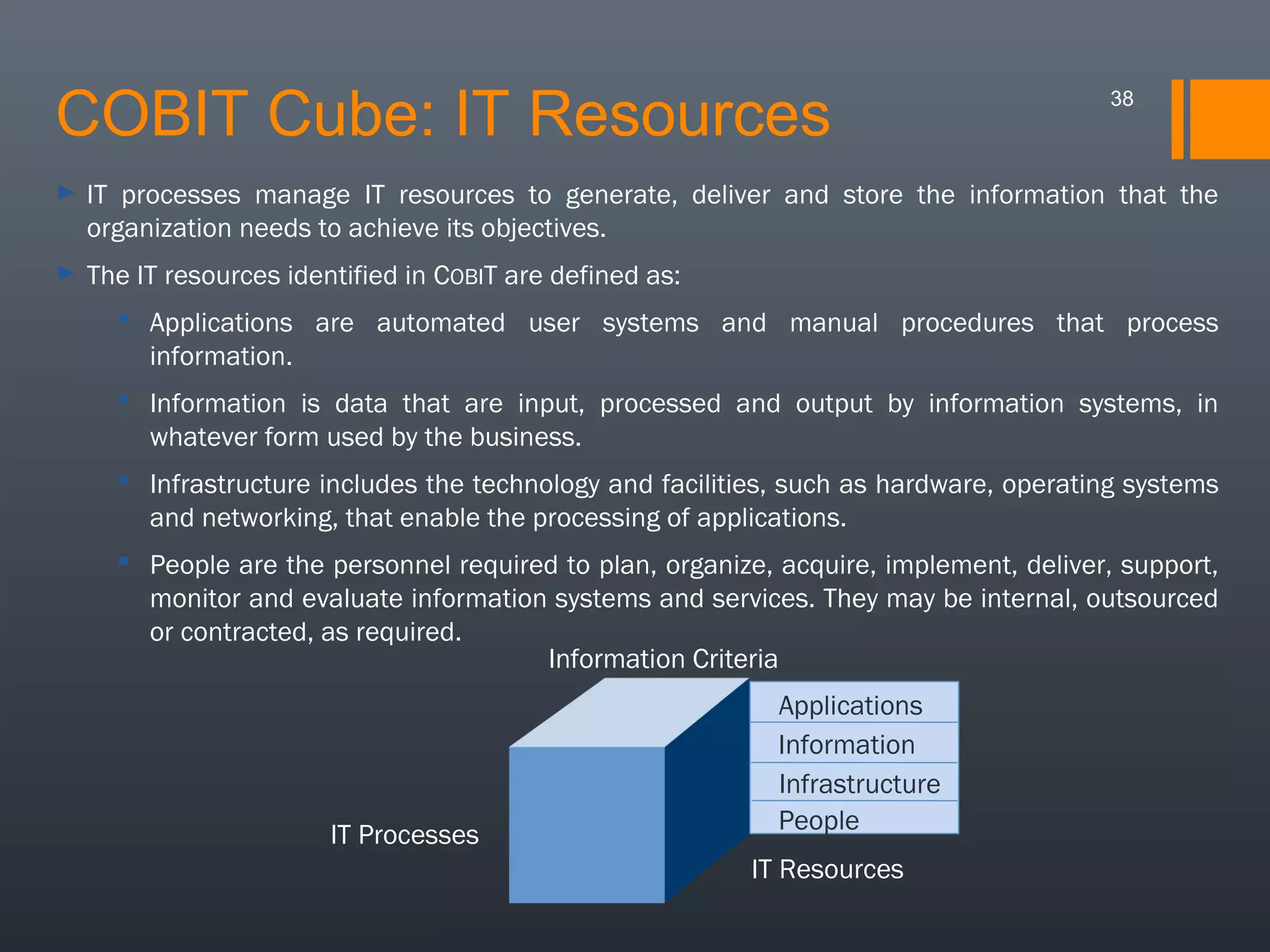 COBIT Cube: IT Resources

38

►

IT processes manage IT resources to generate, deliver and store the information that the
organization needs to achieve its objectives.

►

The IT resources identified in COBIT are defined as:
 Applications are automated user systems and manual procedures that process
information.
 Information is data that are input, processed and output by information systems, in
whatever form used by the business.
 Infrastructure includes the technology and facilities, such as hardware, operating systems
and networking, that enable the processing of applications.
 People are the personnel required to plan, organize, acquire, implement, deliver, support,
monitor and evaluate information systems and services. They may be internal, outsourced
or contracted, as required.
Information Criteria

IT Processes

Applications
Information
Infrastructure
People
IT Resources

 