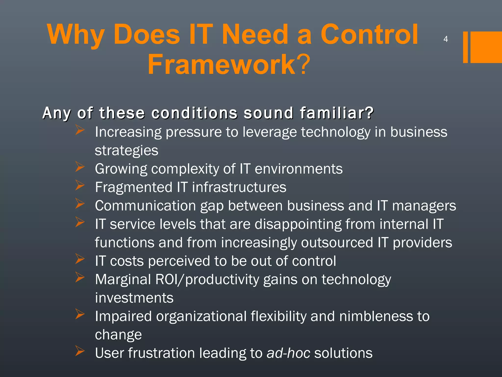 Why Does IT Need a Control
Framework?

4

Any of these conditions sound familiar?
 Increasing pressure to leverage technology in business
strategies
 Growing complexity of IT environments
 Fragmented IT infrastructures
 Communication gap between business and IT managers
 IT service levels that are disappointing from internal IT
functions and from increasingly outsourced IT providers
 IT costs perceived to be out of control
 Marginal ROI/productivity gains on technology
investments
 Impaired organizational flexibility and nimbleness to
change
 User frustration leading to ad-hoc solutions

 