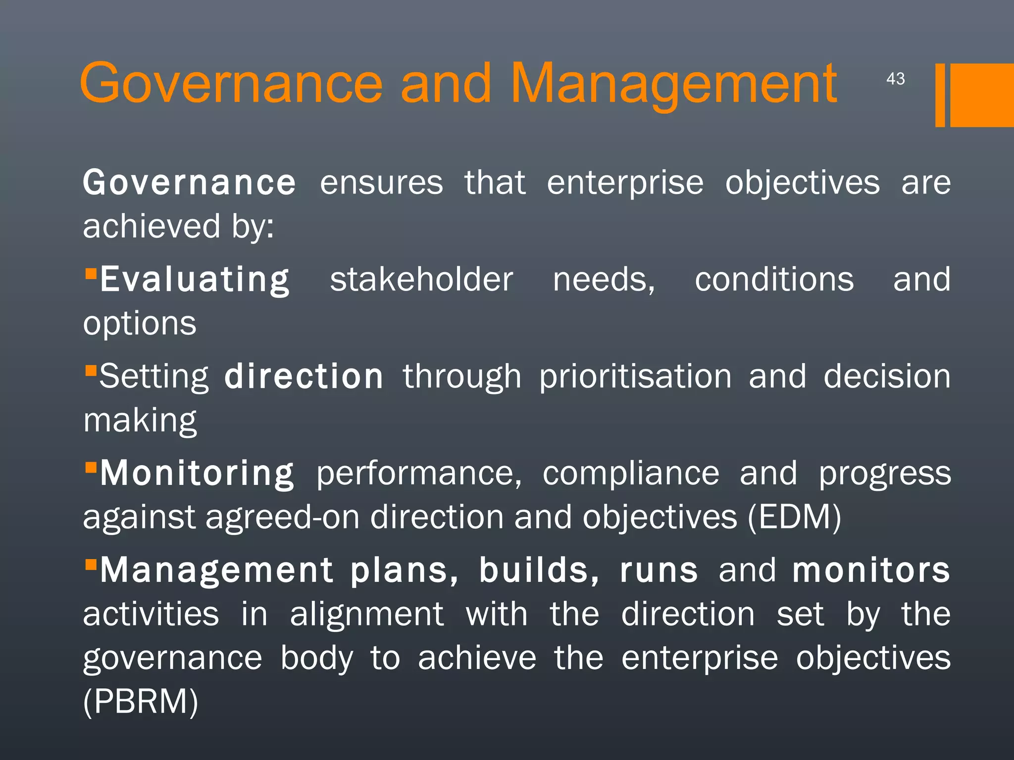 Governance and Management

43

Governance ensures that enterprise objectives are
achieved by:
Evaluating stakeholder needs, conditions and
options
Setting direction through prioritisation and decision
making
Monitoring performance, compliance and progress
against agreed-on direction and objectives (EDM)
Management plans, builds, runs and monitors
activities in alignment with the direction set by the
governance body to achieve the enterprise objectives
(PBRM)

 
