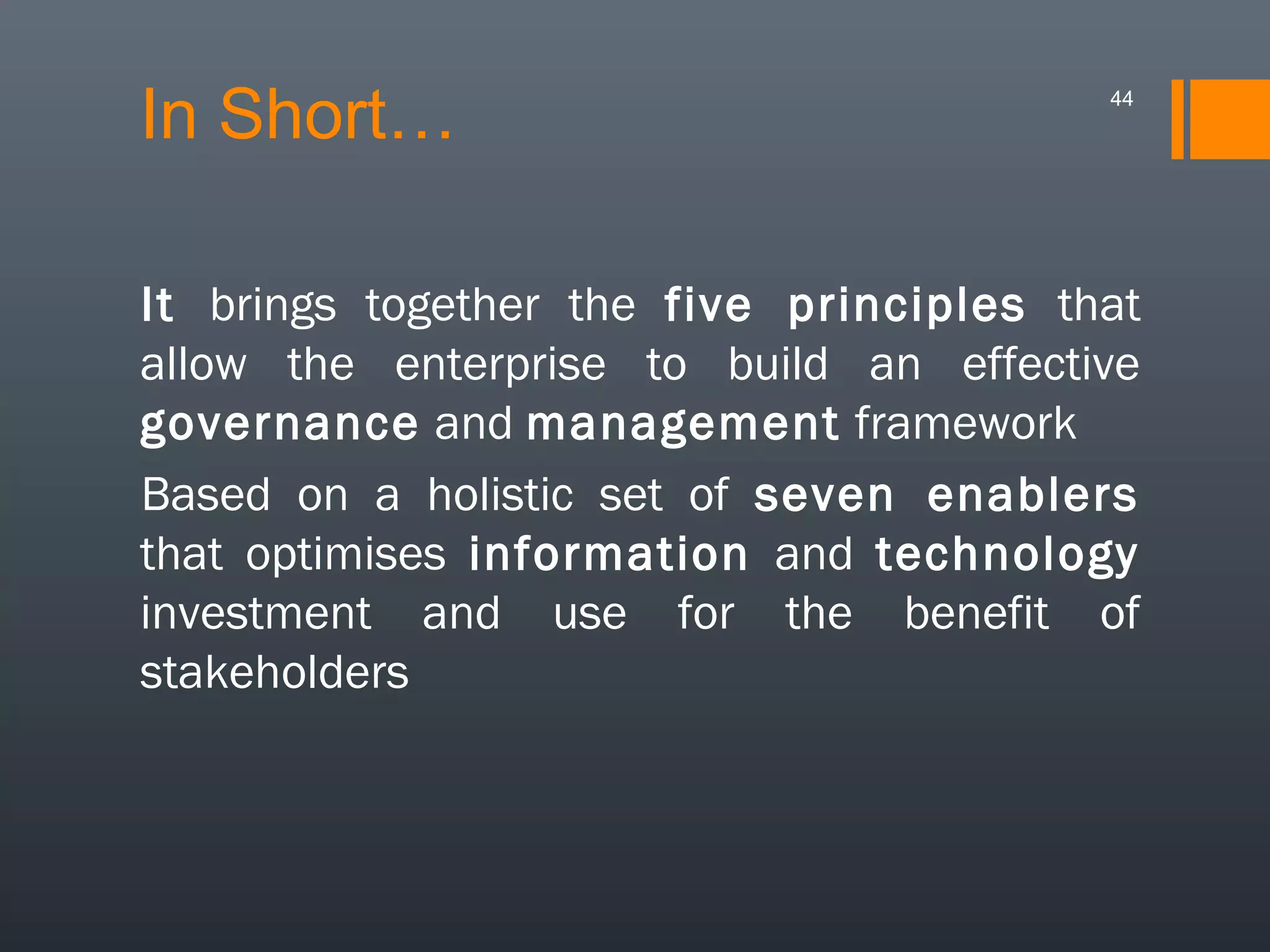 In Short…

44

It brings together the five principles that
allow the enterprise to build an effective
governance and management framework
Based on a holistic set of seven enablers
that optimises information and technology
investment and use for the benefit of
stakeholders

 