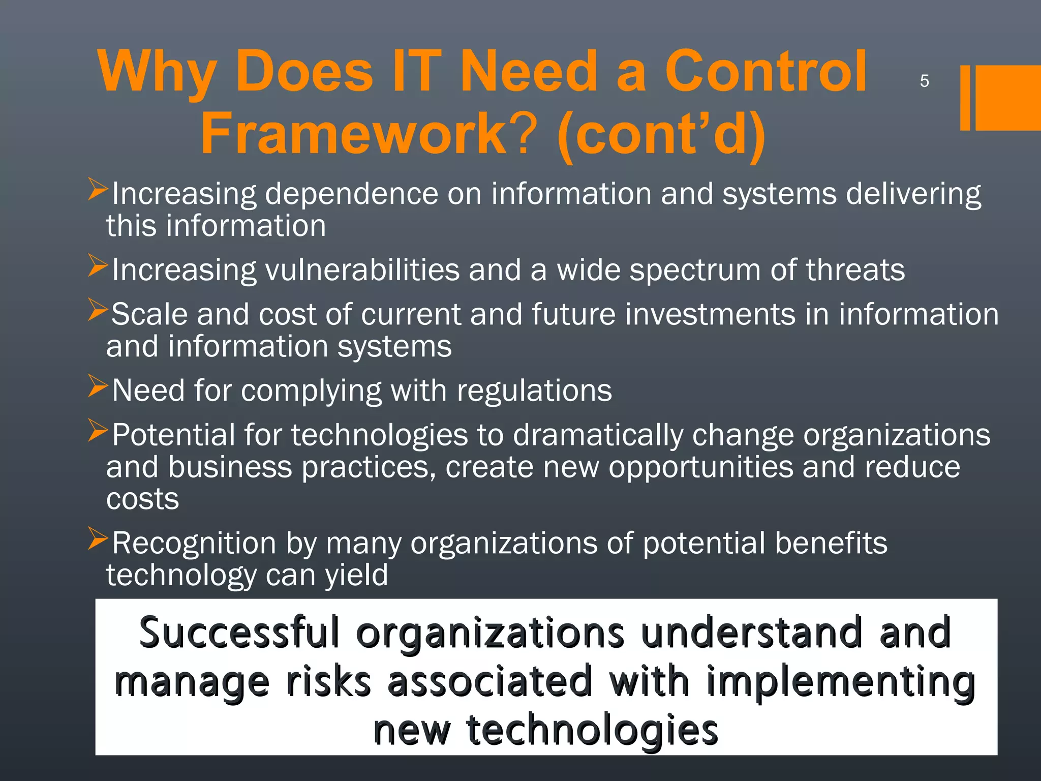 Why Does IT Need a Control
Framework? (cont’d)

5

Increasing dependence on information and systems delivering
this information
Increasing vulnerabilities and a wide spectrum of threats
Scale and cost of current and future investments in information
and information systems
Need for complying with regulations
Potential for technologies to dramatically change organizations
and business practices, create new opportunities and reduce
costs
Recognition by many organizations of potential benefits
technology can yield

Successful organizations understand and
manage risks associated with implementing
new technologies

 