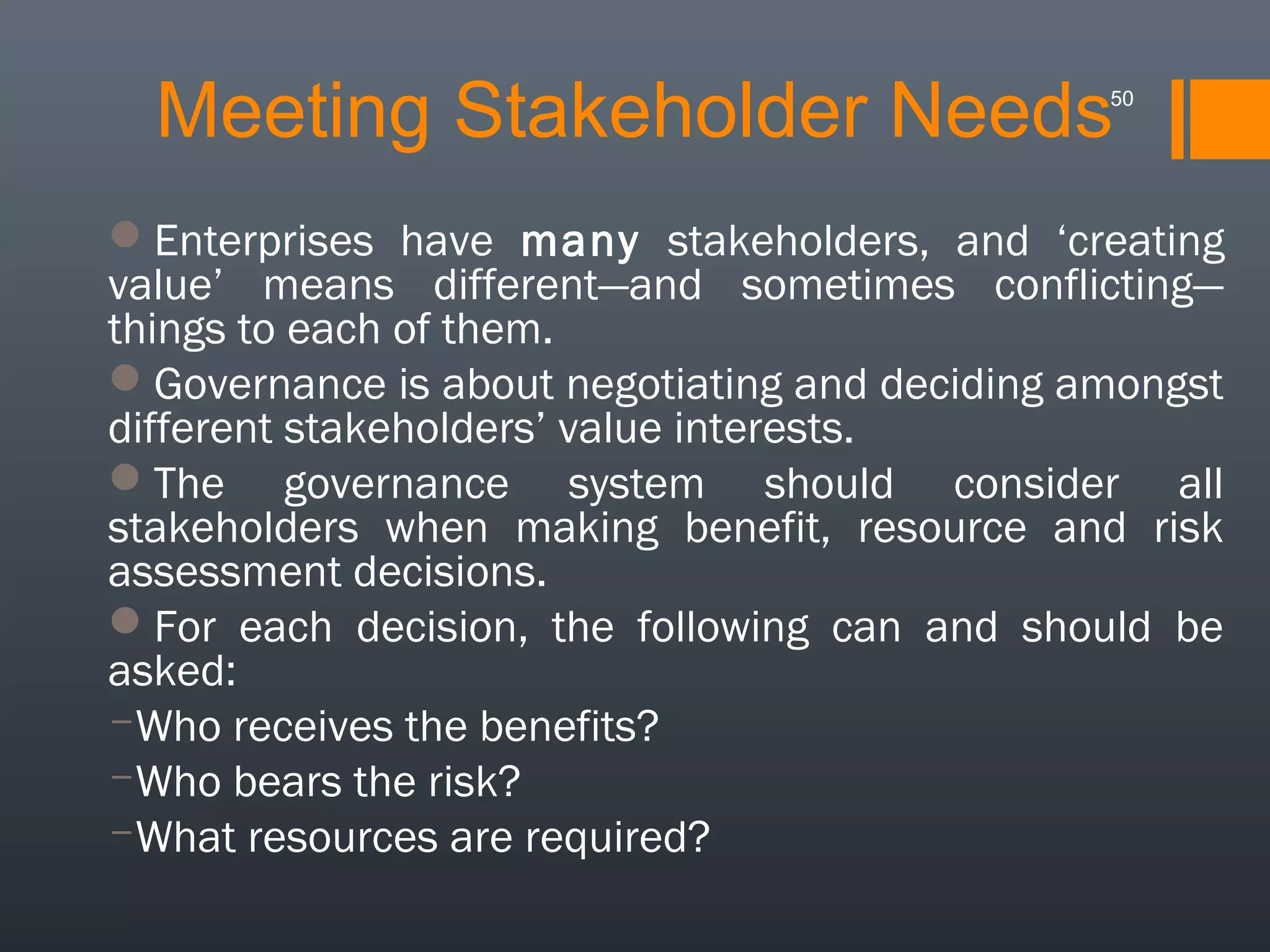 Meeting Stakeholder Needs

50

Enterprises have many stakeholders, and ‘creating
value’ means different—and sometimes conflicting—
things to each of them.
Governance is about negotiating and deciding amongst
different stakeholders’ value interests.
The governance system should consider all
stakeholders when making benefit, resource and risk
assessment decisions.
For each decision, the following can and should be
asked:
­Who receives the benefits?
­Who bears the risk?
­What resources are required?

 
