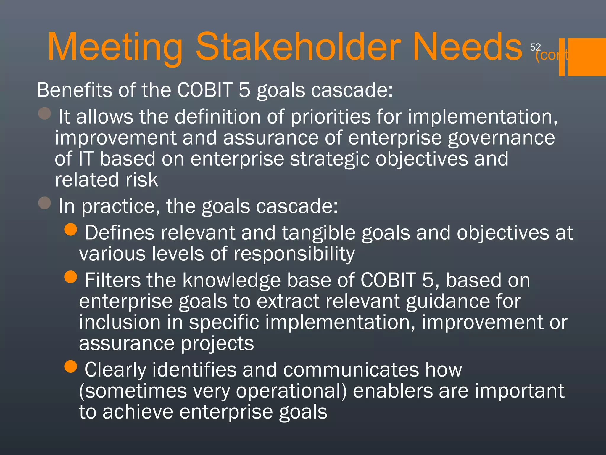 Meeting Stakeholder Needs

52

(cont.)

Benefits of the COBIT 5 goals cascade:
It allows the definition of priorities for implementation,
improvement and assurance of enterprise governance
of IT based on enterprise strategic objectives and
related risk
In practice, the goals cascade:
Defines relevant and tangible goals and objectives at
various levels of responsibility
Filters the knowledge base of COBIT 5, based on
enterprise goals to extract relevant guidance for
inclusion in specific implementation, improvement or
assurance projects
Clearly identifies and communicates how
(sometimes very operational) enablers are important
to achieve enterprise goals

 