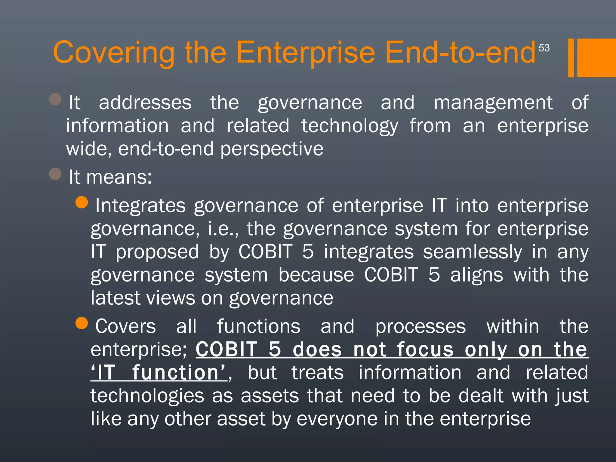 Covering the Enterprise End-to-end

53

It addresses the governance and management of
information and related technology from an enterprise
wide, end-to-end perspective
It means:
Integrates governance of enterprise IT into enterprise
governance, i.e., the governance system for enterprise
IT proposed by COBIT 5 integrates seamlessly in any
governance system because COBIT 5 aligns with the
latest views on governance
Covers all functions and processes within the
enterprise; COBIT 5 does not focus only on the
‘IT function’, but treats information and related
technologies as assets that need to be dealt with just
like any other asset by everyone in the enterprise

 