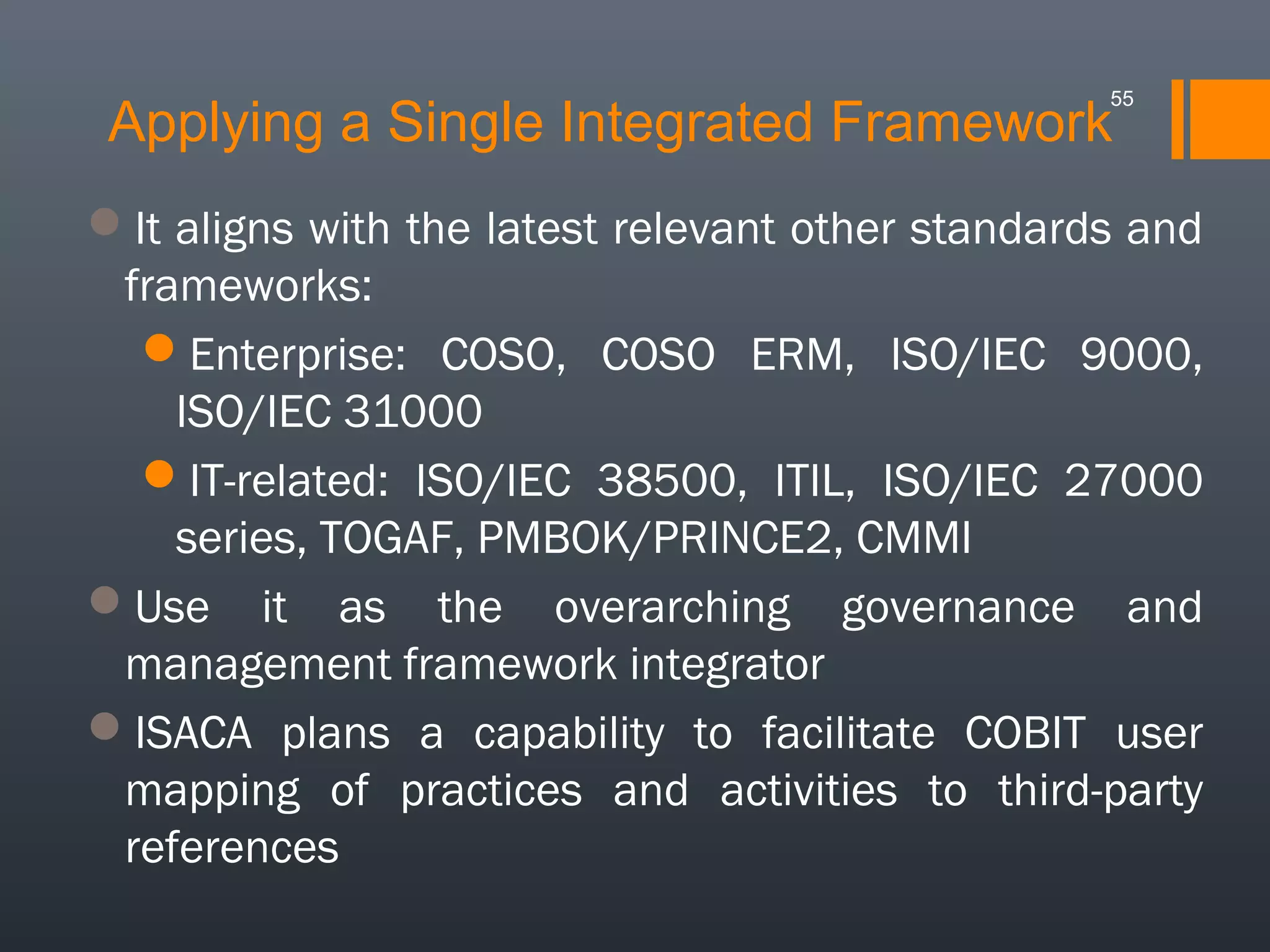 55

Applying a Single Integrated Framework

It aligns with the latest relevant other standards and
frameworks:
Enterprise: COSO, COSO ERM, ISO/IEC 9000,
ISO/IEC 31000
IT-related: ISO/IEC 38500, ITIL, ISO/IEC 27000
series, TOGAF, PMBOK/PRINCE2, CMMI
Use it as the overarching governance and
management framework integrator
ISACA plans a capability to facilitate COBIT user
mapping of practices and activities to third-party
references

 