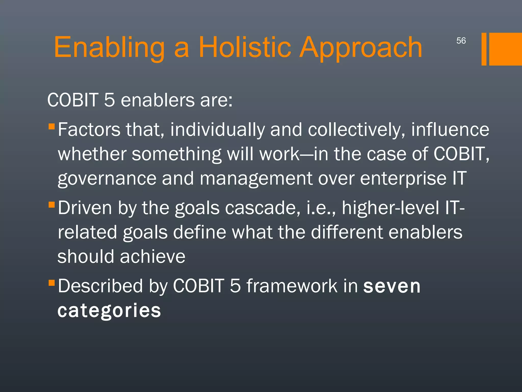 Enabling a Holistic Approach

56

COBIT 5 enablers are:
 Factors that, individually and collectively, influence
whether something will work—in the case of COBIT,
governance and management over enterprise IT
 Driven by the goals cascade, i.e., higher-level ITrelated goals define what the different enablers
should achieve
 Described by COBIT 5 framework in seven
categories

 